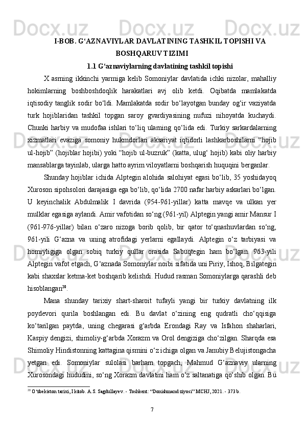 I-BOB. G‘AZNAVIYLAR DAVLATINING TASHKIL TOPISHI VA
BOSHQARUV TIZIMI
1.1 G‘aznaviylarning davlatining tashkil topishi
X   asrning   ikkinchi   yarmiga   kelib   Somoniylar   davlatida   ichki   nizolar,   mahalliy
hokimlarning   boshboshdoqlik   harakatlari   avj   olib   ketdi.   Oqibatda   mamlakatda
iqtisodiy   tanglik   sodir   bo‘ldi.   Mamlakatda   sodir   bo‘layotgan   bunday   og‘ir   vaziyatda
turk   hojiblaridan   tashkil   topgan   saroy   gvardiyasining   nufuzi   nihoyatda   kuchaydi.
Chunki   harbiy   va  mudofaa   ishlari   to‘liq  ularning  qo‘lida  edi.   Turkiy  sarkardalarning
xizmatlari   evaziga   somoniy   hukmdorlari   aksariyat   iqtidorli   lashkarboshilarni   “hojib
ul-hojib” (hojiblar hojibi) yoki “hojib ul-buzruk” (katta, ulug‘ hojib) kabi oliy harbiy
mansablarga tayinlab, ularga hatto ayrim viloyatlarni boshqarish huquqini berganlar.
Shunday hojiblar ichida Alptegin alohida salohiyat  egasi  bo‘lib, 35 yoshidayoq
Xuroson sipohsolori darajasiga ega bo‘lib, qo‘lida 2700 nafar harbiy askarlari bo‘lgan.
U   keyinchalik   Abdulmalik   I   davrida   (954-961-yillar)   katta   mavqe   va   ulkan   yer
mulklar egasiga aylandi. Amir vafotidan so‘ng (961-yil) Alptegin yangi amir Mansur I
(961-976-yillar)   bilan   o‘zaro   nizoga   borib   qolib,   bir   qator   to‘qnashuvlardan   so‘ng,
961-yili   G‘azna   va   uning   atrofidagi   yerlarni   egallaydi.   Alptegin   o‘z   tarbiyasi   va
homiyligiga   olgan   sobiq   turkiy   qullar   orasida   Sabuqtegin   ham   bo‘lgan.   963-yili
Alptegin vafot etgach, G‘aznada Somoniylar noibi sifatida uni Piriy, Ishoq, Bilgategin
kabi shaxslar ketma-ket boshqarib kelishdi. Hudud rasman Somoniylarga qarashli deb
hisoblangan 20
. 
Mana   shunday   tarixiy   shart-sharoit   tufayli   yangi   bir   turkiy   davlatning   ilk
poydevori   qurila   boshlangan   edi.   Bu   davlat   o‘zining   eng   qudratli   cho‘qqisiga
ko‘tarilgan   paytda,   uning   chegarasi   g‘arbda   Erondagi   Ray   va   Isfahon   shaharlari,
Kaspiy dengizi, shimoliy-g‘arbda Xorazm va Orol dengiziga cho‘zilgan. Sharqda esa
Shimoliy Hindistonning kattagina qismini o‘z ichiga olgan va Janubiy Belujistongacha
yetgan   edi.   Somoniylar   sulolasi   barham   topgach,   Mahmud   G‘aznaviy   ularning
Xurosondagi hududini, so‘ng Xorazm davlatini ham o‘z saltanatiga qo‘shib olgan. Bu
20
 O‘zbekiston tarixi, I kitob. A.S. Sagdullayev. - Toshkent: “Donishmand ziyosi”  М CHJ, 2021. - 373 b.
7
