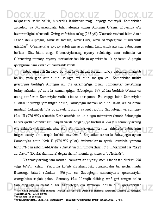 to‘qnashuv   sodir   bo‘lib,   buxorolik   lashkarlar   mag‘lubiyatga   uchraydi.   Somoniylar
xonadoni   va   Movarounnahr   bilan   aloqani   uzgan   Alptegin   G‘azna   viloyatida   o‘z
hukmronligini o‘rnatadi. Uning vafotidan so‘ng (963-yil) G‘aznada navbati bilan Amir
Is’hoq   ibn   Alptegin,   Amir   Bilgategin,   Amir   Piriy,   Amir   Sabuqteginlar   hukmronlik
qiladilar 23
. G‘aznaviylar siyosiy sulolasiga asos solgan ham aslida ana shu Sabuqtegin
bo‘ladi.   Shu   bilan   birga   G‘aznaviylarning   siyosiy   sulolasiga   asos   solishda   va
G‘aznaning   mintaqa   siyosiy   markazlaridan   biriga   aylanishida   ilk   qadamni   Alptegin
qo‘yganini ham esdan chiqarmaslik kerak.
Sabuqtegin asli Sirdaryo bo‘ylarida yashagan barsxon turkiy qabilasiga mansub
bo‘lib,   yoshligida   asir   olinib,   so‘ngra   qul   qilib   sotilgan   edi.   Somoniylar   turkiy
gvardiyasi   boshlig‘i   Alptegin   uni   о‘z   qaramog‘iga   olgan.   Somoniylar   davlatining
turkiy   askarlar   qo‘shinida   xizmat   qilgan   Sabuqtegin   977-yildan   boshlab   G‘azna   va
uning   atroflarini   Somoniylar   noibi   sifatida   boshqaradi.   Bu   vaqtga   kelib   Somoniylar
sulolasi   inqirozga  yuz   tutgan   bo‘lib,  Sabuqtegin  rasman  noib  bo‘lsa-da,  aslida   o‘zini
mustaqil   hokimdek   tuta   boshlaydi.   Buning   yaqqol   isbotini   Sabuqtegin   va   somoniy
Nux ІІІ (976-997) o‘rtasida Kesh atrofida bo‘lib o‘tgan uchrashuv (bunda Sabuqtegin
Nuxni qo‘llab-quvvatlashi haqida va’da bergan), yo bo‘lmasa 994 yili somoniylarning
eng   ashaddiy   dushmanlaridan   Abu   Ali   Simjuriyning   tor-mor   etilishida   Sabuqtegin
tutgan   asosiy   o‘rin   orqali   ko‘rish   mumkin. 24
.   Shijoatkor   sarkarda   Sabuqtegin   aynan
Somoniylar   amiri   Nuh   II   (976-997-yillar)   dushmanlariga   qarshi   kurashda   yordam
berib, “Nosir ad-din ad-Davla” (Davlat va din himoyachisi), o‘g‘li Mahmud esa “Sayf
ad-Davla” (Davlat shamshiri) degan sharafli nomlarga sazovor bo‘lishadi 25
.
G‘aznaviylarning ham rasman, ham amalan siyosiy kuch sifatida tan olinishi 996
yilga   to‘g‘ri   keladi.   Yuqorida   ko‘rib   chiqilganidek,   qoraxoniylar   bir   necha   marta
Buxoroga   tahdid   soladilar.   996-yili   esa   Sabuqtegin   somoniylarni   qoraxoniylar
changalidan   saqlab   qoladi.   Somoniy   Nux   ІІ   raqib   oldidagi   zaifligini   sezgan   holda
Sobuqteginga   murojaat   qiladi.   Sabuqtegin   esa   Buxoroni   qo‘lga   olib,   qoraxoniylar
23
  Абу   Саид   Гардизи.   Зайн   ал-ахбар.   Украшение   известий.   Раздел   об   истории   Хорасана.   Перевод   А.   Арендса.
Ташкент , 1991, - 32-34- бетлар .
24
 O‘sha asar, 84-86-betlar.
25
 O‘zbekiston tarixi, I kitob. A.S. Sagdullayev. - Toshkent: “Donishmand ziyosi”  М CHJ, 2021. - 374 b.
9