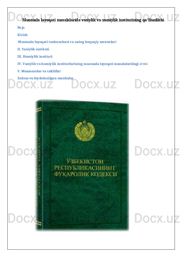 Muomala layoqati masalalarida vasiylik va xomiylik institutining qo‘llanilishi
Reja
Kirish
 Muomala layoqati tushunchasi va uning huquqiy mezonlari
II. Vasiylik instituti
III. Homiylik instituti
IV. Vasiylik va homiylik institutlarining muomala layoqati masalalaridagi o‘rni
V. Muammolar va takliflar
Xulosa va foydalanilgan manbalar 