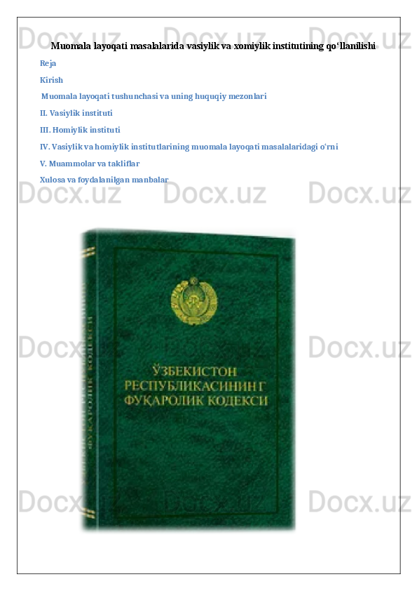 Muomala layoqati masalalarida vasiylik va xomiylik institutining qo‘llanilishi
Reja
Kirish
 Muomala layoqati tushunchasi va uning huquqiy mezonlari
II. Vasiylik instituti
III. Homiylik instituti
IV. Vasiylik va homiylik institutlarining muomala layoqati masalalaridagi o‘rni
V. Muammolar va takliflar
Xulosa va foydalanilgan manbalar