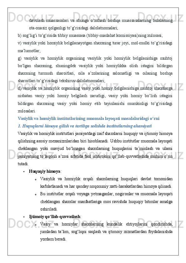 davolash   muassasalari   va   shunga   o‘xshash   boshqa   muassasalarning   bolalarning
ota-onasiz qolganligi to‘g‘risidagi dalolatnomalari;
b) sog‘lig‘i to‘g‘risida tibbiy muassasa (tibbiy-maslahat komissiyasi)ning xulosasi;
v) vasiylik yoki homiylik belgilanayotgan shaxsning turar joyi, mol-mulki to‘g‘risidagi
ma’lumotlar;
g)   vasiylik   va   homiylik   organining   vasiylik   yoki   homiylik   belgilanishiga   muhtoj
bo‘lgan   shaxsning,   shuningdek   vasiylik   yoki   homiylikka   olish   istagini   bildirgan
shaxsning   turmush   sharoitlari,   oila   a’zolarining   salomatligi   va   oilaning   boshqa
sharoitlari to‘g‘risidagi tekshiruv dalolatnomalari;
d)  vasiylik va homiylik organining vasiy yoki homiy belgilanishiga  muhtoj shaxslarga
nisbatan   vasiy   yoki   homiy   belgilash   zarurligi,   vasiy   yoki   homiy   bo‘lish   istagini
bildirgan   shaxsning   vasiy   yoki   homiy   etib   tayinlanishi   mumkinligi   to‘g‘risidagi
xulosalari.
Vasiylik va homiylik institutlarining muomala layoqati masalalaridagi o‘rni
1. Huquqlarni himoya qilish va tartibga solishda institutlarning ahamiyati
Vasiylik va homiylik institutlari jamiyatdagi zaif shaxslarni huquqiy va ijtimoiy himoya
qilishning asosiy mexanizmlaridan biri hisoblanadi. Ushbu institutlar muomala layoqati
cheklangan   yoki   mavjud   bo‘lmagan   shaxslarning   huquqlarini   ta minlash   va   ularniʼ
jamiyatning to‘laqonli a zosi sifatida faol ishtirokini qo‘llab-quvvatlashda muhim o‘rin	
ʼ
tutadi.
 Huquqiy himoya :
o Vasiylik   va   homiylik   orqali   shaxslarning   huquqlari   davlat   tomonidan
kafolatlanadi va har qanday noqonuniy xatti-harakatlardan himoya qilinadi.
o Bu  institutlar   orqali  voyaga  yetmaganlar, nogironlar  va  muomala layoqati
cheklangan   shaxslar   manfaatlariga   mos   ravishda   huquqiy   bitimlar   amalga
oshiriladi.
 Ijtimoiy qo‘llab-quvvatlash :
o Vasiy   va   homiylar   shaxslarning   kundalik   ehtiyojlarini   qondirishda,
jumladan ta lim, sog‘liqni   saqlash  va  ijtimoiy xizmatlardan foydalanishda
ʼ
yordam beradi. 