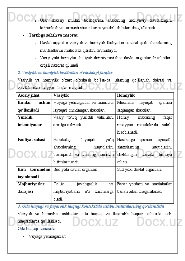 o Ular   shaxsiy   mulkni   boshqarish,   shaxsning   moliyaviy   xavfsizligini
ta minlash va turmush sharoitlarini yaxshilash bilan shug‘ullanadi.ʼ
 Tartibga solish va nazorat :
o Davlat organlari vasiylik va homiylik faoliyatini nazorat qilib, shaxslarning
manfaatlarini muhofaza qilishni ta minlaydi.	
ʼ
o Vasiy yoki homiylar faoliyati doimiy ravishda davlat organlari hisobotlari
orqali nazorat qilinadi.
2. Vasiylik va homiylik institutlari o‘rtasidagi farqlar
Vasiylik   va   homiylik   o‘zaro   o‘xshash   bo‘lsa-da,   ularning   qo‘llanish   doirasi   va
vazifalarida muayyan farqlar mavjud:
Asosiy jihat Vasiylik Homiylik
Kimlar   uchun
qo‘llaniladi Voyaga   yetmaganlar   va   muomala
layoqati cheklangan shaxslar. Muomala   layoqati   qisman
saqlangan shaxslar.
Yuridik
imkoniyatlar Vasiy   to‘liq   yuridik   vakillikni
amalga oshiradi. Homiy   shaxsning   faqat
muayyan   masalalarda   vakili
hisoblanadi.
Faoliyat sohasi Harakatga   layoqati   yo‘q
shaxslarning   huquqlarini
boshqarish   va   ularning   nomidan
bitimlar tuzish. Harakatga   qisman   layoqatli
shaxslarning   huquqlarini
cheklangan   doirada   himoya
qilish.
Kim   tomonidan
tayinlanadi Sud yoki davlat organlari. Sud yoki davlat organlari.
Majburiyatlar
darajasi To‘liq   javobgarlik   va
majburiyatlarni   o‘z   zimmasiga
oladi. Faqat   yordam   va   maslahatlar
berish bilan chegaralanadi.
3. Oila huquqi va fuqarolik huquqi kontekstida ushbu institutlarning qo‘llanilishi
Vasiylik   va   homiylik   institutlari   oila   huquqi   va   fuqarolik   huquqi   sohasida   turli
maqsadlarda qo‘llaniladi.
Oila huquqi doirasida :
 Voyaga yetmaganlar:  