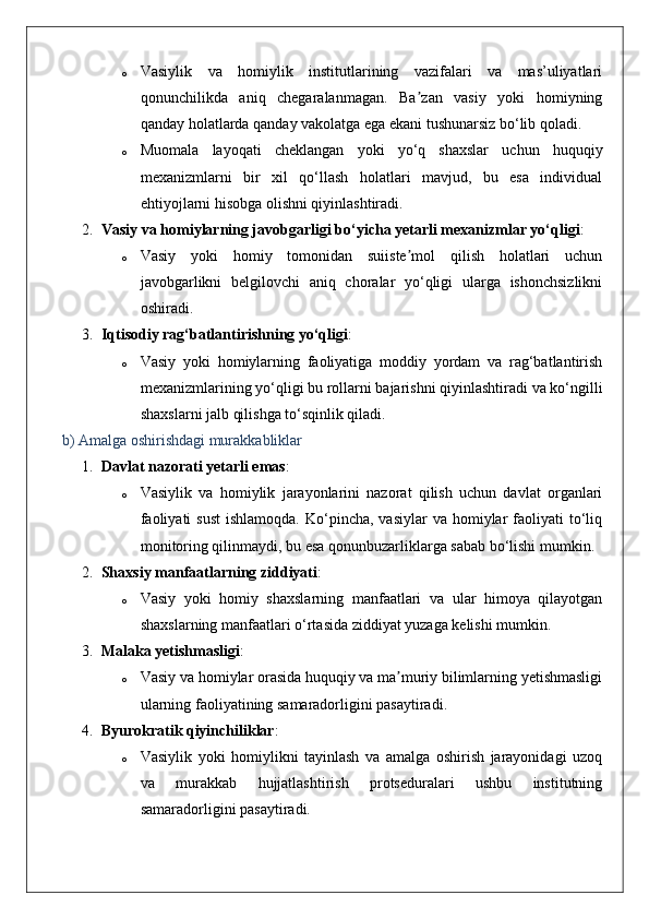 o Vasiylik   va   homiylik   institutlarining   vazifalari   va   mas’uliyatlari
qonunchilikda   aniq   chegaralanmagan.   Ba zan   vasiy   yoki   homiyningʼ
qanday holatlarda qanday vakolatga ega ekani tushunarsiz bo‘lib qoladi.
o Muomala   layoqati   cheklangan   yoki   yo‘q   shaxslar   uchun   huquqiy
mexanizmlarni   bir   xil   qo‘llash   holatlari   mavjud,   bu   esa   individual
ehtiyojlarni hisobga olishni qiyinlashtiradi.
2. Vasiy va homiylarning javobgarligi bo‘yicha yetarli mexanizmlar yo‘qligi :
o Vasiy   yoki   homiy   tomonidan   suiiste mol   qilish   holatlari   uchun
ʼ
javobgarlikni   belgilovchi   aniq   choralar   yo‘qligi   ularga   ishonchsizlikni
oshiradi.
3. Iqtisodiy rag‘batlantirishning yo‘qligi :
o Vasiy   yoki   homiylarning   faoliyatiga   moddiy   yordam   va   rag‘batlantirish
mexanizmlarining yo‘qligi bu rollarni bajarishni qiyinlashtiradi va ko‘ngilli
shaxslarni jalb qilishga to‘sqinlik qiladi.
b) Amalga oshirishdagi murakkabliklar
1. Davlat nazorati yetarli emas :
o Vasiylik   va   homiylik   jarayonlarini   nazorat   qilish   uchun   davlat   organlari
faoliyati   sust  ishlamoqda.  Ko‘pincha,  vasiylar   va homiylar  faoliyati  to‘liq
monitoring qilinmaydi, bu esa qonunbuzarliklarga sabab bo‘lishi mumkin.
2. Shaxsiy manfaatlarning ziddiyati :
o Vasiy   yoki   homiy   shaxslarning   manfaatlari   va   ular   himoya   qilayotgan
shaxslarning manfaatlari o‘rtasida ziddiyat yuzaga kelishi mumkin.
3. Malaka yetishmasligi :
o Vasiy va homiylar orasida huquqiy va ma muriy bilimlarning yetishmasligi
ʼ
ularning faoliyatining samaradorligini pasaytiradi.
4. Byurokratik qiyinchiliklar :
o Vasiylik   yoki   homiylikni   tayinlash   va   amalga   oshirish   jarayonidagi   uzoq
va   murakkab   hujjatlashtirish   protseduralari   ushbu   institutning
samaradorligini pasaytiradi. 