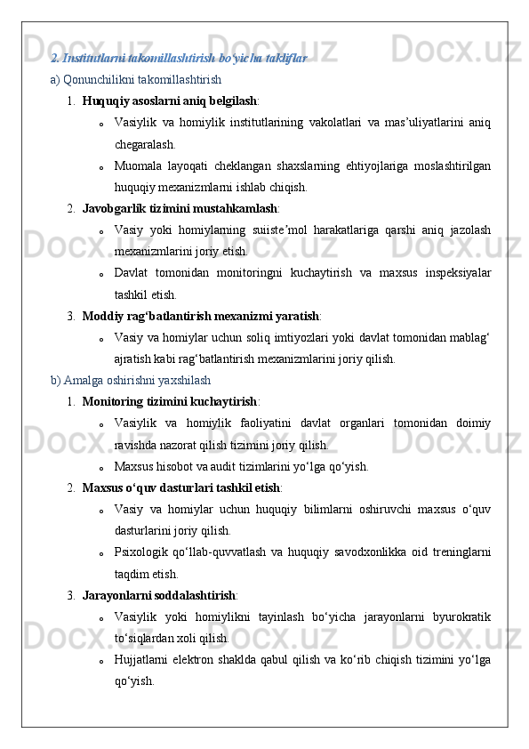 2. Institutlarni takomillashtirish bo‘yicha takliflar
a) Qonunchilikni takomillashtirish
1. Huquqiy asoslarni aniq belgilash :
o Vasiylik   va   homiylik   institutlarining   vakolatlari   va   mas’uliyatlarini   aniq
chegaralash.
o Muomala   layoqati   cheklangan   shaxslarning   ehtiyojlariga   moslashtirilgan
huquqiy mexanizmlarni ishlab chiqish.
2. Javobgarlik tizimini mustahkamlash :
o Vasiy   yoki   homiylarning   suiiste mol   harakatlariga   qarshi   aniq   jazolashʼ
mexanizmlarini joriy etish.
o Davlat   tomonidan   monitoringni   kuchaytirish   va   maxsus   inspeksiyalar
tashkil etish.
3. Moddiy rag‘batlantirish mexanizmi yaratish :
o Vasiy va homiylar uchun soliq imtiyozlari yoki davlat tomonidan mablag‘
ajratish kabi rag‘batlantirish mexanizmlarini joriy qilish.
b) Amalga oshirishni yaxshilash
1. Monitoring tizimini kuchaytirish :
o Vasiylik   va   homiylik   faoliyatini   davlat   organlari   tomonidan   doimiy
ravishda nazorat qilish tizimini joriy qilish.
o Maxsus hisobot va audit tizimlarini yo‘lga qo‘yish.
2. Maxsus o‘quv dasturlari tashkil etish :
o Vasiy   va   homiylar   uchun   huquqiy   bilimlarni   oshiruvchi   maxsus   o‘quv
dasturlarini joriy qilish.
o Psixologik   qo‘llab-quvvatlash   va   huquqiy   savodxonlikka   oid   treninglarni
taqdim etish.
3. Jarayonlarni soddalashtirish :
o Vasiylik   yoki   homiylikni   tayinlash   bo‘yicha   jarayonlarni   byurokratik
to‘siqlardan xoli qilish.
o Hujjatlarni  elektron  shaklda   qabul   qilish  va  ko‘rib  chiqish   tizimini   yo‘lga
qo‘yish. 