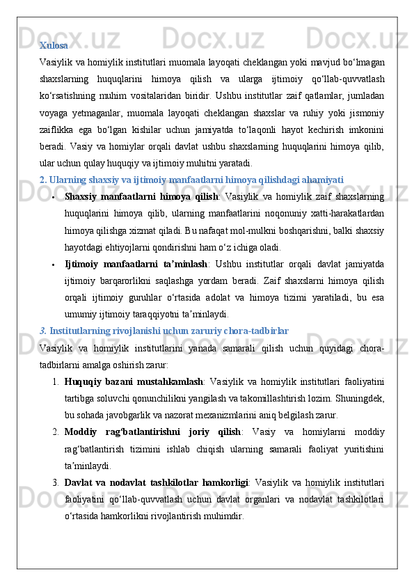 Xulosa
Vasiylik   va   homiylik   institutlari   muomala   layoqati   cheklangan   yoki   mavjud   bo ‘ lmagan
shaxslarning   huquqlarini   himoya   qilish   va   ularga   ijtimoiy   qo ‘ llab - quvvatlash
ko ‘ rsatishning   muhim   vositalaridan   biridir .   Ushbu   institutlar   zaif   qatlamlar,   jumladan
voyaga   yetmaganlar,   muomala   layoqati   cheklangan   shaxslar   va   ruhiy   yoki   jismoniy
zaiflikka   ega   bo‘lgan   kishilar   uchun   jamiyatda   to‘laqonli   hayot   kechirish   imkonini
beradi.   Vasiy   va   homiylar   orqali   davlat   ushbu   shaxslarning   huquqlarini   himoya   qilib,
ular uchun qulay huquqiy va ijtimoiy muhitni yaratadi.
2. Ularning shaxsiy va ijtimoiy manfaatlarni himoya qilishdagi ahamiyati
 Shaxsiy   manfaatlarni   himoya   qilish :   Vasiylik   va   homiylik   zaif   shaxslarning
huquqlarini   himoya   qilib,   ularning   manfaatlarini   noqonuniy   xatti-harakatlardan
himoya qilishga xizmat qiladi. Bu nafaqat mol-mulkni boshqarishni, balki shaxsiy
hayotdagi ehtiyojlarni qondirishni ham o‘z ichiga oladi.
 Ijtimoiy   manfaatlarni   ta minlashʼ :   Ushbu   institutlar   orqali   davlat   jamiyatda
ijtimoiy   barqarorlikni   saqlashga   yordam   beradi.   Zaif   shaxslarni   himoya   qilish
orqali   ijtimoiy   guruhlar   o‘rtasida   adolat   va   himoya   tizimi   yaratiladi,   bu   esa
umumiy ijtimoiy taraqqiyotni ta minlaydi.	
ʼ
3.  Institutlarning rivojlanishi uchun zaruriy chora-tadbirlar
Vasiylik   va   homiylik   institutlarini   yanada   samarali   qilish   uchun   quyidagi   chora-
tadbirlarni amalga oshirish zarur:
1. Huquqiy   bazani   mustahkamlash :   Vasiylik   va   homiylik   institutlari   faoliyatini
tartibga soluvchi qonunchilikni yangilash va takomillashtirish lozim. Shuningdek,
bu sohada javobgarlik va nazorat mexanizmlarini aniq belgilash zarur.
2. Moddiy   rag‘batlantirishni   joriy   qilish :   Vasiy   va   homiylarni   moddiy
rag‘batlantirish   tizimini   ishlab   chiqish   ularning   samarali   faoliyat   yuritishini
ta minlaydi.	
ʼ
3. Davlat   va   nodavlat   tashkilotlar   hamkorligi :   Vasiylik   va   homiylik   institutlari
faoliyatini   qo‘llab-quvvatlash   uchun   davlat   organlari   va   nodavlat   tashkilotlari
o‘rtasida hamkorlikni rivojlantirish muhimdir. 
