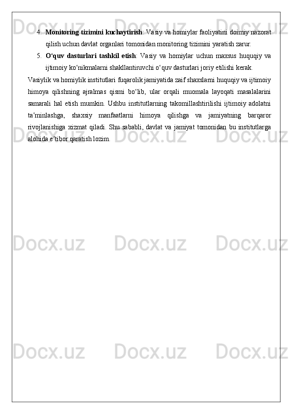 4. Monitoring tizimini kuchaytirish : Vasiy va homiylar faoliyatini doimiy nazorat
qilish uchun davlat organlari tomonidan monitoring tizimini yaratish zarur.
5. O‘quv   dasturlari   tashkil   etish :   Vasiy   va   homiylar   uchun   maxsus   huquqiy   va
ijtimoiy ko‘nikmalarni shakllantiruvchi o‘quv dasturlari joriy etilishi kerak.
Vasiylik va homiylik institutlari fuqarolik jamiyatida zaif shaxslarni huquqiy va ijtimoiy
himoya   qilishning   ajralmas   qismi   bo‘lib,   ular   orqali   muomala   layoqati   masalalarini
samarali   hal   etish   mumkin.   Ushbu   institutlarning   takomillashtirilishi   ijtimoiy   adolatni
ta minlashga,   shaxsiy   manfaatlarni   himoya   qilishga   va   jamiyatning   barqarorʼ
rivojlanishiga   xizmat   qiladi.  Shu   sababli,   davlat   va   jamiyat   tomonidan   bu   institutlarga
alohida e tibor qaratish lozim.	
ʼ