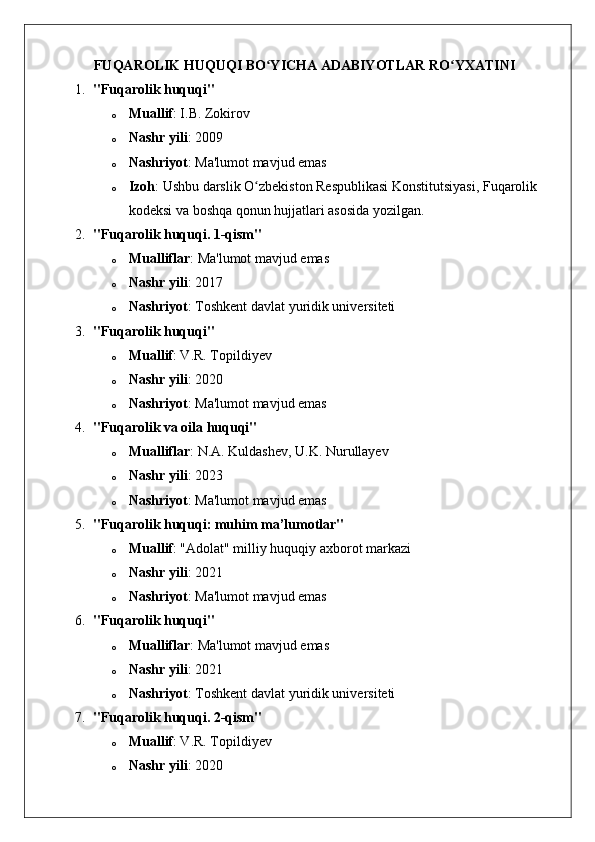 FUQAROLIK HUQUQI BO YICHA ADABIYOTLAR RO YXATINI ʻ ʻ
1. "Fuqarolik huquqi"
o Muallif : I.B. Zokirov
o Nashr yili : 200 9
o Nashriyot : Ma'lumot mavjud emas
o Izoh : Ushbu darslik O zbekiston Respublikasi Konstitutsiyasi, Fuqarolik 	
ʻ
kodeksi va boshqa qonun hujjatlari asosida yozilgan. 
2. "Fuqarolik huquqi. 1-qism"
o Mualliflar : Ma'lumot mavjud emas
o Nashr yili : 2017
o Nashriyot : Toshkent davlat yuridik universiteti
3. "Fuqarolik huquqi"
o Muallif : V.R. Topildiyev
o Nashr yili : 2020
o Nashriyot : Ma'lumot mavjud emas
4. "Fuqarolik va oila huquqi"
o Mualliflar : N.A. Kuldashev, U.K. Nurullayev
o Nashr yili : 2023
o Nashriyot : Ma'lumot mavjud emas
5. "Fuqarolik huquqi: muhim ma’lumotlar"
o Muallif : "Adolat" milliy huquqiy axborot markazi
o Nashr yili : 2021
o Nashriyot : Ma'lumot mavjud emas
6. "Fuqarolik huquqi"
o Mualliflar : Ma'lumot mavjud emas
o Nashr yili : 2021
o Nashriyot : Toshkent davlat yuridik universiteti
7. "Fuqarolik huquqi. 2-qism"
o Muallif : V.R. Topildiyev
o Nashr yili : 2020