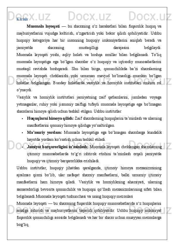 Kirish
Muomala   layoqati   —   bu   shaxsning   o‘z   harakatlari   bilan   fuqarolik   huquq   va
majburiyatlarini   vujudga   keltirish,   o‘zgartirish   yoki   bekor   qilish   qobiliyatidir.   Ushbu
huquqiy   kategoriya   har   bir   insonning   huquqiy   imkoniyatlarini   aniqlab   beradi   va
jamiyatda   shaxsning   mustaqilligi   darajasini   belgilaydi.
Muomala   layoqati   yoshi,   aqliy   holati   va   boshqa   omillar   bilan   belgilanadi.   To‘liq
muomala   layoqatiga   ega   bo‘lgan   shaxslar   o‘z   huquqiy   va   iqtisodiy   munosabatlarini
mustaqil   ravishda   boshqaradi.   Shu   bilan   birga,   qonunchilikda   ba zi   shaxslarningʼ
muomala   layoqati   cheklanishi   yoki   umuman   mavjud   bo‘lmasligi   mumkin   bo‘lgan
holatlar   belgilangan.   Bunday   holatlarda   vasiylik   va   homiylik   institutlari   muhim   rol
o‘ynaydi.
Vasiylik   va   homiylik   institutlari   jamiyatning   zaif   qatlamlarini,   jumladan   voyaga
yetmaganlar,   ruhiy   yoki   jismoniy   zaifligi   tufayli   muomala   layoqatiga   ega   bo‘lmagan
shaxslarni himoya qilish uchun tashkil etilgan. Ushbu institutlar:
 Huquqlarni himoya qilish:  Zaif shaxslarning huquqlarini ta minlash va ularning	
ʼ
manfaatlarini qonuniy himoya qilishga yo‘naltirilgan.
 Ma muriy   yordam:	
ʼ   Muomala   layoqatiga   ega   bo‘lmagan   shaxslarga   kundalik
hayotda yordam ko‘rsatish uchun tashkil etiladi.
 Jamiyat barqarorligini ta minlash:	
ʼ  Muomala layoqati cheklangan shaxslarning
ijtimoiy   munosabatlarda   to‘g‘ri   ishtirok   etishini   ta minlash   orqali   jamiyatda	
ʼ
huquqiy va ijtimoiy barqarorlikka erishiladi.
Ushbu   institutlar,   huquqiy   jihatdan   qaralganda,   ijtimoiy   himoya   mexanizmining
ajralmas   qismi   bo‘lib,   ular   nafaqat   shaxsiy   manfaatlarni,   balki   umumiy   ijtimoiy
manfaatlarni   ham   himoya   qiladi.   Vasiylik   va   homiylikning   ahamiyati ,   ularning
samaradorligi   bevosita   qonunchilik   va   huquqni   qo ‘ llash   mexanizmlarining   sifati   bilan
belgilanadi . Muomala   layoqati   tushunchasi   va   uning   huquqiy   mezonlari
Muomala layoqati — bu shaxsning fuqarolik huquqiy munosabatlarida o‘z huquqlarini
amalga   oshirish   va   majburiyatlarini   bajarish   qobiliyatidir.   Ushbu   huquqiy   imkoniyat
fuqarolik qonunchiligi asosida belgilanadi va har bir shaxs uchun muayyan mezonlarga
bog‘liq. 