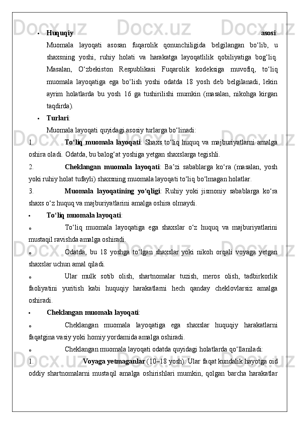  Huquqiy   asosi :
Muomala   layoqati   asosan   fuqarolik   qonunchiligida   belgilangan   bo‘lib,   u
shaxsning   yoshi,   ruhiy   holati   va   harakatga   layoqatlilik   qobiliyatiga   bog‘liq.
Masalan,   O‘zbekiston   Respublikasi   Fuqarolik   kodeksiga   muvofiq,   to‘liq
muomala   layoqatiga   ega   bo‘lish   yoshi   odatda   18   yosh   deb   belgilanadi,   lekin
ayrim   holatlarda   bu   yosh   16   ga   tushirilishi   mumkin   (masalan,   nikohga   kirgan
taqdirda).
 Turlari :
Muomala layoqati quyidagi asosiy turlarga bo‘linadi:
1. To‘liq   muomala  layoqati :   Shaxs   to‘liq  huquq   va  majburiyatlarni   amalga
oshira oladi.  Odatda, bu balog‘at yoshiga yetgan shaxslarga tegishli.
2. Cheklangan   muomala   layoqati :   Ba zi   sabablarga   ko‘ra   (masalan,   yoshʼ
yoki ruhiy holat tufayli) shaxsning muomala layoqati to‘liq bo‘lmagan holatlar.
3. Muomala   layoqatining   yo‘qligi :   Ruhiy   yoki   jismoniy   sabablarga   ko‘ra
shaxs o‘z huquq va majburiyatlarini amalga oshira olmaydi.
 To‘liq muomala layoqati :
o To‘liq   muomala   layoqatiga   ega   shaxslar   o‘z   huquq   va   majburiyatlarini
mustaqil ravishda amalga oshiradi.
o Odatda,   bu   18   yoshga   to‘lgan   shaxslar   yoki   nikoh   orqali   voyaga   yetgan
shaxslar uchun amal qiladi.
o Ular   mulk   sotib   olish,   shartnomalar   tuzish,   meros   olish,   tadbirkorlik
faoliyatini   yuritish   kabi   huquqiy   harakatlarni   hech   qanday   cheklovlarsiz   amalga
oshiradi.
 Cheklangan muomala layoqati :
o Cheklangan   muomala   layoqatiga   ega   shaxslar   huquqiy   harakatlarni
faqatgina vasiy yoki homiy yordamida amalga oshiradi.
o Cheklangan muomala layoqati odatda quyidagi holatlarda qo‘llaniladi: 
1. Voyaga yetmaganlar  (10–18 yosh): Ular faqat kundalik hayotga oid
oddiy   shartnomalarni   mustaqil   amalga   oshirishlari   mumkin,   qolgan   barcha   harakatlar 