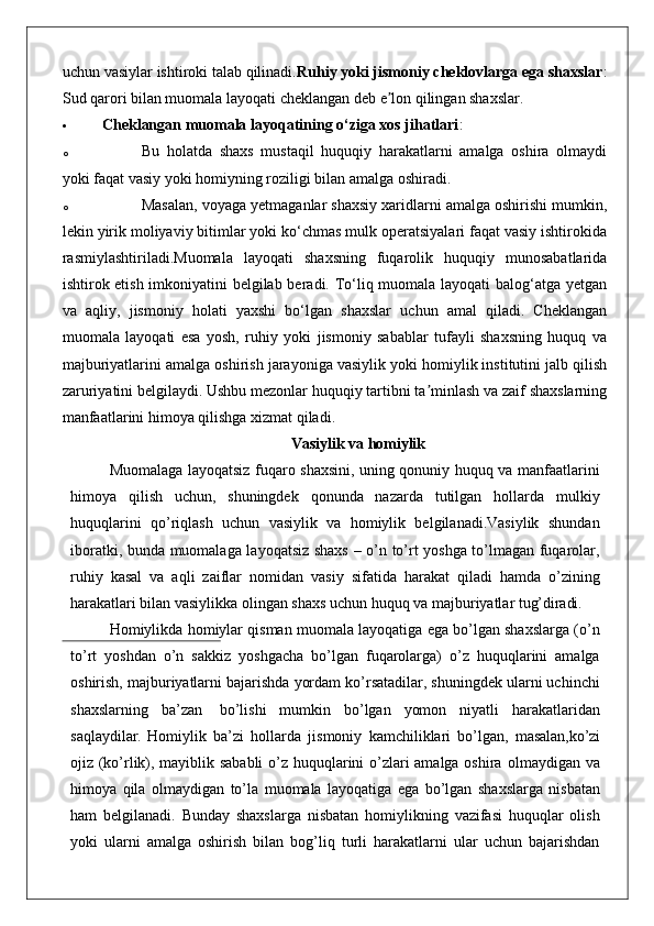 uchun vasiylar ishtiroki talab qilinadi. Ruhiy yoki jismoniy cheklovlarga ega shaxslar :
Sud qarori bilan muomala layoqati cheklangan deb e lon qilingan shaxslar.ʼ
 Cheklangan muomala layoqatining o‘ziga xos jihatlari :
o Bu   holatda   shaxs   mustaqil   huquqiy   harakatlarni   amalga   oshira   olmaydi
yoki faqat vasiy yoki homiyning roziligi bilan amalga oshiradi.
o Masalan, voyaga yetmaganlar shaxsiy xaridlarni amalga oshirishi mumkin,
lekin yirik moliyaviy bitimlar yoki ko‘chmas mulk operatsiyalari faqat vasiy ishtirokida
rasmiylashtiriladi.Muomala   layoqati   shaxsning   fuqarolik   huquqiy   munosabatlarida
ishtirok etish imkoniyatini belgilab beradi. To‘liq muomala layoqati balog‘atga yetgan
va   aqliy,   jismoniy   holati   yaxshi   bo‘lgan   shaxslar   uchun   amal   qiladi.   Cheklangan
muomala   layoqati   esa   yosh,   ruhiy   yoki   jismoniy   sabablar   tufayli   shaxsning   huquq   va
majburiyatlarini amalga oshirish jarayoniga vasiylik yoki homiylik institutini jalb qilish
zaruriyatini belgilaydi. Ushbu mezonlar huquqiy tartibni ta minlash va zaif shaxslarning	
ʼ
manfaatlarini himoya qilishga xizmat qiladi.
Vasiylik va  homiylik
Muomalaga layoqatsiz fuqaro shaxsini, uning qonuniy huquq va manfaatlarini
himoya   qilish   uchun,   shuningdek   qonunda   nazarda   tutilgan   hollarda   mulkiy
huquqlarini   qo’riqlash   uchun   vasiylik   va   homiylik   belgilanadi.Vasiylik   shundan
iboratki, bunda muomalaga layoqatsiz shaxs – o’n to’rt yoshga to’lmagan fuqarolar,
ruhiy   kasal   va   aqli   zaiflar   nomidan   vasiy   sifatida   harakat   qiladi   hamda   o’zining
harakatlari bilan vasiylikka olingan shaxs uchun huquq va majburiyatlar  tug’diradi.
Homiylikda homiylar qisman muomala layoqatiga ega bo’lgan shaxslarga (o’n
to’rt   yoshdan   o’n   sakkiz   yoshgacha   bo’lgan   fuqarolarga)   o’z   huquqlarini   amalga
oshirish, majburiyatlarni bajarishda yordam ko’rsatadilar, shuningdek ularni uchinchi
shaxslarning   ba’zan   bo’lishi   mumkin   bo’lgan   yomon   niyatli   harakatlaridan
saqlaydilar.   Homiylik   ba’zi   hollarda   jismoniy   kamchiliklari   bo’lgan,   masalan, ko’zi
ojiz (ko’rlik), mayiblik sababli  o’z huquqlarini o’zlari amalga oshira   olmaydigan   va
himoya   qila   olmaydigan   to’la   muomala   layoqatiga   ega   bo’lgan   shaxslarga   nisbatan
ham   belgilanadi.   Bunday   shaxslarga   nisbatan   homiylikning   vazifasi   huquqlar   olish
yoki   ularni   amalga   oshirish   bilan   bog’liq   turli   harakatlarni   ular   uchun   bajarishdan 