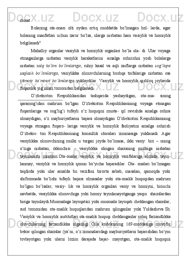 iborat.
Bolaning   ota-onasi   olti   oydan   ortiq   muddatda   bo’lmagan   hol-   larda,   agar
bolaning   manfatlari   uchun   zarur   bo’lsa,   ularga   nisbatan   ham   vasiylik   va   homiylik
belgilanadi 2
.
Mahalliy   organlar   vasiylik   va   homiylik   organlari   bo’la   ola-   di.   Ular   voyaga
etmaganlarga   nisbatan   vasiylik   harakatlarini   amalga   oshirishni   yosh   bolalarga
nisbatan   xalq   ta’lim   bo’limlariga ,   ruhiy   kasal   va   aqli   zaiflarga   nisbatan   sog’liqni
saqlash   bo’limlariga ,   vasiylikka   olinuvchilarning   boshqa   toifalariga   nisbatan   esa
ijtimoiy   ta’minot   bo’limlariga   yuklaydilar.   Vasiylik   va   homiylik   qishloq   joylarida
fuqarolik yig’inlari tomonidan belgilanadi.
O’zbekiston   Respublikasidan   tashqarida   yashaydigan,   ota-ona-   sining
qaramog’idan   mahrum   bo’lgan   O’zbekiston   Respublikasining   voyaga   etmagan
fuqarolariga   va   sog’lig’i   tufayli   o’z   huquqini   musta-   qil   ravishda   amalga   oshira
olmaydigan,   o’z   majburiyatlarini   bajara   olmaydigan   O’zbekiston   Respublikasining
voyaga   etmagan   fuqaro-   lariga   vasiylik   va   homiylik   faoliyatini   amalga   oshirish
O’zbekis-   ton   Respublikasining   konsullik   idoralari   zimmasiga   yuklanadi.   Agar
vasiylikka   olinuvchining   mulki   u   turgan   joyda   bo’lmasa,   ikki   vasiy:   biri   –   uning
o’ziga   nisbatan,   ikkinchisi   –   vasiylikka   olingan   shaxsning   mulkiga   nisbatan
tayinlanishi   mumkin.Ota-onalar   vasiylik   va   homiylik   vazifalariga   alohida   tayin-
lanmay,   vasiylik   va   homiylik   qonun   bo’yicha   bajaradilar.   Ota-   onalari   bo’lmagan
taqdirda   yoki   ular   amalda   bu   vazifani   birorta   sabab,   masalan,   qamoqda   yoki
shifoxonada   bo’lishi   tufayli   bajara   olmasalar   yoki   ota-onalik   huquqidan   mahrum
bo’lgan   bo’lsalar,   vasiy-   lik   va   homiylik   organlari   vasiy   va   homiyni,   birinchi
navbatda,   vasiylikka   olinuvchiga   yoki   homiy   tayinlanayotganga   yaqin   shaxslardan
biriga tayinlaydi.Muomalaga layoqatsiz yoki muomala layoqati cheklangan shaxslar,
sud  tomonidan	  ota-onalik	  huquqlaridan	  mahrum	  qilinganlar	  yoki   Yuldasheva   Sh .
Vasiylik   va   homiylik   institutlari .ota-onalik huquqi cheklanganlar sobiq farzandlikka
oluvchilarning   farzandlikka   olganligi   Oila   kodeksining   169-moddasiga   muvofiq
bekor qilingan shaxslar (ya’ni, o’z zimmalaridagi majburiyatlarni bajarishdan bo’yin
tovlayotgan   yoki   ularni   lozim   darajada   bajar-   mayotgan,   ota-onalik   huquqini 