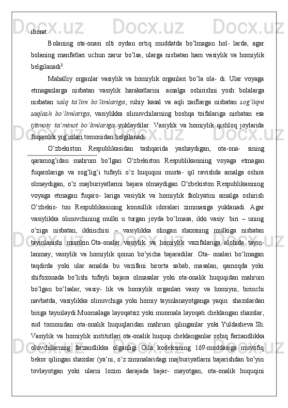 iborat.
Bolaning   ota-onasi   olti   oydan   ortiq   muddatda   bo’lmagan   hol-   larda,   agar
bolaning   manfatlari   uchun   zarur   bo’lsa,   ularga   nisbatan   ham   vasiylik   va   homiylik
belgilanadi 2
.
Mahalliy   organlar   vasiylik   va   homiylik   organlari   bo’la   ola-   di.   Ular   voyaga
etmaganlarga   nisbatan   vasiylik   harakatlarini   amalga   oshirishni   yosh   bolalarga
nisbatan   xalq   ta’lim   bo’limlariga ,   ruhiy   kasal   va   aqli   zaiflarga   nisbatan   sog’liqni
saqlash   bo’limlariga ,   vasiylikka   olinuvchilarning   boshqa   toifalariga   nisbatan   esa
ijtimoiy   ta’minot   bo’limlariga   yuklaydilar.   Vasiylik   va   homiylik   qishloq   joylarida
fuqarolik yig’inlari tomonidan belgilanadi.
O’zbekiston   Respublikasidan   tashqarida   yashaydigan,   ota-ona-   sining
qaramog’idan   mahrum   bo’lgan   O’zbekiston   Respublikasining   voyaga   etmagan
fuqarolariga   va   sog’lig’i   tufayli   o’z   huquqini   musta-   qil   ravishda   amalga   oshira
olmaydigan,   o’z   majburiyatlarini   bajara   olmaydigan   O’zbekiston   Respublikasining
voyaga   etmagan   fuqaro-   lariga   vasiylik   va   homiylik   faoliyatini   amalga   oshirish
O’zbekis-   ton   Respublikasining   konsullik   idoralari   zimmasiga   yuklanadi.   Agar
vasiylikka   olinuvchining   mulki   u   turgan   joyda   bo’lmasa,   ikki   vasiy:   biri   –   uning
o’ziga   nisbatan,   ikkinchisi   –   vasiylikka   olingan   shaxsning   mulkiga   nisbatan
tayinlanishi   mumkin.Ota-onalar   vasiylik   va   homiylik   vazifalariga   alohida   tayin-
lanmay,   vasiylik   va   homiylik   qonun   bo’yicha   bajaradilar.   Ota-   onalari   bo’lmagan
taqdirda   yoki   ular   amalda   bu   vazifani   birorta   sabab,   masalan,   qamoqda   yoki
shifoxonada   bo’lishi   tufayli   bajara   olmasalar   yoki   ota-onalik   huquqidan   mahrum
bo’lgan   bo’lsalar,   vasiy-   lik   va   homiylik   organlari   vasiy   va   homiyni,   birinchi
navbatda,   vasiylikka   olinuvchiga   yoki   homiy   tayinlanayotganga   yaqin   shaxslardan
biriga tayinlaydi.Muomalaga layoqatsiz yoki muomala layoqati cheklangan shaxslar,
sud  tomonidan	  ota-onalik	  huquqlaridan	  mahrum	  qilinganlar	  yoki   Yuldasheva   Sh .
Vasiylik   va   homiylik   institutlari .ota-onalik huquqi cheklanganlar sobiq farzandlikka
oluvchilarning   farzandlikka   olganligi   Oila   kodeksining   169-moddasiga   muvofiq
bekor qilingan shaxslar (ya’ni, o’z zimmalaridagi majburiyatlarni bajarishdan bo’yin
tovlayotgan   yoki   ularni   lozim   darajada   bajar-   mayotgan,   ota-onalik   huquqini