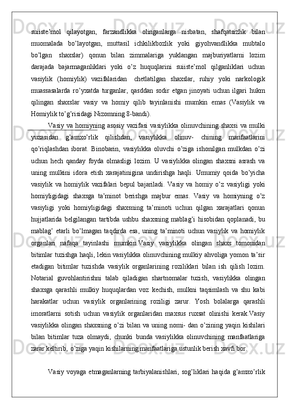 suiiste’mol   qilayotgan,   farzandlikka   olinganlarga   nisbatan,   shafqatsizlik   bilan
muomalada   bo’layotgan,   muttasil   ichkilikbozlik   yoki   giyohvandlikka   mubtalo
bo’lgan   shaxslar)   qonun   bilan   zimmalariga   yuklangan   majburiyatlarni   lozim
darajada   bajarmaganliklari   yoki   o’z   huquqlarini   suiiste’mol   qilganliklari   uchun
vasiylik   (homiylik)   vazifalaridan   chetlatilgan   shaxslar,   ruhiy   yoki   narkologik
muassasalarda   ro’yxatda   turganlar,   qasddan   sodir   etgan   jinoyati   uchun   ilgari   hukm
qilingan   shaxslar   vasiy   va   homiy   qilib   tayinlanishi   mumkin   emas   (Vasiylik   va
Homiylik to’g’risidagi Nizomning 8-bandi).
Vasiy   va   homiyning   asosiy   vazifasi   vasiylikka   olinuvchining   shaxsi   va   mulki
yuzasidan   g’amxo’rlik   qilishdan,   vasiylikka   olinuv-   chining   manfaatlarini
qo’riqlashdan   iborat.   Binobarin,   vasiylikka   oluvchi   o’ziga   ishonilgan   mulkdan   o’zi
uchun   hech   qanday   foyda   olmasligi   lozim.   U   vasiylikka   olingan   shaxsni   asrash   va
uning   mulkini   idora   etish   xarajatinigina   undirishga   haqli.   Umumiy   qoida   bo’yicha
vasiylik   va   homiylik   vazifalari   bepul   bajariladi.   Vasiy   va   homiy   o’z   vasiyligi   yoki
homiyligidagi   shaxsga   ta’minot   berishga   majbur   emas.   Vasiy   va   homiyning   o’z
vasiyligi   yoki   homiyligidagi   shaxsning   ta’minoti   uchun   qilgan   xarajatlari   qonun
hujjatlarida   belgilangan   tartibda   ushbu   shaxsning   mablag’i   hisobidan   qoplanadi,   bu
mablag’   etarli   bo’lmagan   taqdirda   esa,   uning   ta’minoti   uchun   vasiylik   va   homiylik
organlari   nafaqa   tayinlashi   mumkin. Vasiy   vasiylikka   olingan   shaxs   tomonidan
bitimlar tuzishga haqli, lekin vasiylikka olinuvchining mulkiy ahvoliga yomon ta’sir
etadigan   bitimlar   tuzishda   vasiylik   organlarining   roziliklari   bilan   ish   qilish   lozim.
Notarial   guvohlantirishni   talab   qiladigan   shartnomalar   tuzish,   vasiylikka   olingan
shaxsga   qarashli   mulkiy   huquqlardan   voz   kechish,   mulkni   taqsimlash   va   shu   kabi
harakatlar   uchun   vasiylik   organlarining   roziligi   zarur.   Yosh   bolalarga   qarashli
imoratlarni   sotish   uchun   vasiylik   organlaridan   maxsus   ruxsat   olinishi   kerak.Vasiy
vasiylikka  olingan shaxsning   o’zi  bilan  va uning  nomi-   dan o’zining yaqin  kishilari
bilan   bitimlar   tuza   olmaydi,   chunki   bunda   vasiylikka   olinuvchining   manfaatlariga
zarar keltirib,   o’ziga yaqin kishilarning manfaatlariga ustunlik berish xavfi bor.
Vasiy   voyaga   etmaganlarning  tarbiyalanishlari,   sog’liklari   haqida  g’amxo’rlik