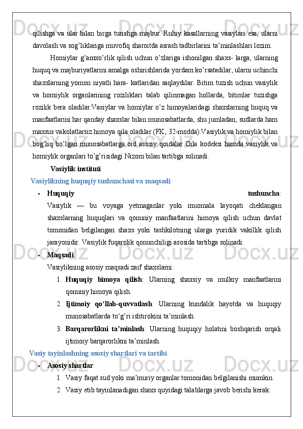 qilishga va ular  bilan birga turishga majbur. Ruhiy kasallarning vasiylari  esa,  ularni
davolash va sog’liklariga muvofiq sharoitda asrash tadbirlarini ta’minlashlari lozim.
Homiylar  g’amxo’rlik qilish uchun o’zlariga ishonilgan shaxs-  larga, ularning
huquq va majburiyatlarini amalga oshirishlarida yordam ko’rsatadilar, ularni uchinchi
shaxslarning yomon niyatli hara- katlaridan saqlaydilar. Bitim tuzish uchun vasiylik
va   homiylik   organlarining   roziliklari   talab   qilinmagan   hollarda,   bitimlar   tuzishga
rozilik bera oladilar.Vasiylar va homiylar o’z himoyalaridagi shaxslarning huquq va
manfaatlarini har qanday shaxslar bilan munosabatlarda, shu jumladan, sudlarda ham
maxsus vakolatlarsiz himoya qila oladilar (FK, 32-modda).Vasiylik va homiylik bilan
bog’liq bo’lgan munosabatlarga oid asosiy  qoidalar  Oila kodeksi  hamda vasiylik va
homiylik organlari to’g’risidagi Nizom bilan tartibga solinadi.
Vasiylik instituti
  Vasiylikning huquqiy tushunchasi va maqsadi
 Huquqiy   tushuncha :
Vasiylik   —   bu   voyaga   yetmaganlar   yoki   muomala   layoqati   cheklangan
shaxslarning   huquqlari   va   qonuniy   manfaatlarini   himoya   qilish   uchun   davlat
tomonidan   belgilangan   shaxs   yoki   tashkilotning   ularga   yuridik   vakillik   qilish
jarayonidir.  Vasiylik fuqarolik qonunchiligi asosida tartibga solinadi.
 Maqsadi :
Vasiylikning asosiy maqsadi zaif shaxslarni:
1. Huquqiy   himoya   qilish :   Ularning   shaxsiy   va   mulkiy   manfaatlarini
qonuniy himoya qilish.
2. Ijtimoiy   qo‘llab-quvvatlash :   Ularning   kundalik   hayotda   va   huquqiy
munosabatlarda to‘g‘ri ishtirokini ta minlash.ʼ
3. Barqarorlikni   ta minlash	
ʼ :   Ularning   huquqiy   holatini   boshqarish   orqali
ijtimoiy barqarorlikni ta minlash.	
ʼ
Vasiy tayinlashning asosiy shartlari va tartibi
 Asosiy shartlar :
1. Vasiy faqat sud yoki ma muriy organlar tomonidan belgilanishi mumkin.
ʼ
2. Vasiy etib tayinlanadigan shaxs quyidagi talablarga javob berishi kerak:  