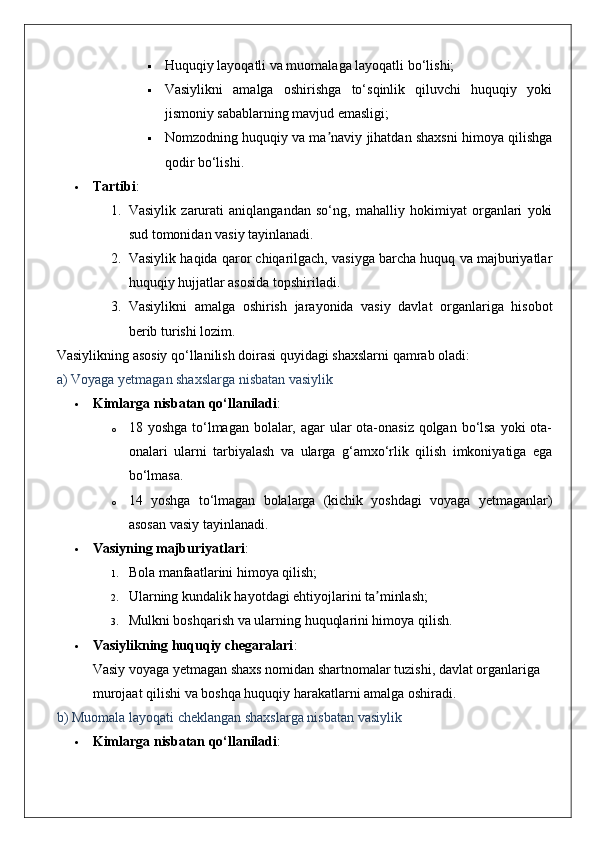  Huquqiy layoqatli va muomalaga layoqatli bo‘lishi;
 Vasiylikni   amalga   oshirishga   to‘sqinlik   qiluvchi   huquqiy   yoki
jismoniy sabablarning mavjud emasligi;
 Nomzodning huquqiy va ma naviy jihatdan shaxsni himoya qilishgaʼ
qodir bo‘lishi.
 Tartibi :
1. Vasiylik   zarurati   aniqlangandan   so‘ng,   mahalliy   hokimiyat   organlari   yoki
sud tomonidan vasiy tayinlanadi.
2. Vasiylik haqida qaror chiqarilgach, vasiyga barcha huquq va majburiyatlar
huquqiy hujjatlar asosida topshiriladi.
3. Vasiylikni   amalga   oshirish   jarayonida   vasiy   davlat   organlariga   hisobot
berib turishi lozim.
Vasiylikning asosiy qo‘llanilish doirasi quyidagi shaxslarni qamrab oladi:
a) Voyaga yetmagan shaxslarga nisbatan vasiylik
 Kimlarga nisbatan qo‘llaniladi :
o 18 yoshga to‘lmagan bolalar, agar ular ota-onasiz qolgan bo‘lsa  yoki ota-
onalari   ularni   tarbiyalash   va   ularga   g‘amxo‘rlik   qilish   imkoniyatiga   ega
bo‘lmasa.
o 14   yoshga   to‘lmagan   bolalarga   (kichik   yoshdagi   voyaga   yetmaganlar)
asosan vasiy tayinlanadi.
 Vasiyning majburiyatlari :
1. Bola manfaatlarini himoya qilish;
2. Ularning kundalik hayotdagi ehtiyojlarini ta minlash;	
ʼ
3. Mulkni boshqarish va ularning huquqlarini himoya qilish.
 Vasiylikning huquqiy chegaralari :
Vasiy voyaga yetmagan shaxs nomidan shartnomalar tuzishi, davlat organlariga 
murojaat qilishi va boshqa huquqiy harakatlarni amalga oshiradi.
b) Muomala layoqati cheklangan shaxslarga nisbatan vasiylik
 Kimlarga nisbatan qo‘llaniladi : 