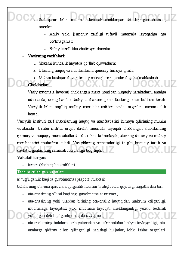 o Sud   qarori   bilan   muomala   layoqati   cheklangan   deb   topilgan   shaxslar,
masalan: 
 Aqliy   yoki   jismoniy   zaifligi   tufayli   muomala   layoqatiga   ega
bo‘lmaganlar;
 Ruhiy kasallikka chalingan shaxslar.
 Vasiyning vazifalari :
1. Shaxsni kundalik hayotda qo‘llab-quvvatlash;
2. Ularning huquq va manfaatlarini qonuniy himoya qilish;
3. Mulkni boshqarish va ijtimoiy ehtiyojlarini qondirishga ko‘maklashish.
 Cheklovlar :
Vasiy muomala layoqati cheklangan shaxs nomidan huquqiy harakatlarni amalga
oshirsa-da,   uning   har   bir   faoliyati   shaxsning   manfaatlariga   mos   bo‘lishi   kerak.
Vasiylik   bilan   bog‘liq   mulkiy   masalalar   ustidan   davlat   organlari   nazorat   olib
boradi.
Vasiylik   instituti   zaif   shaxslarning   huquq   va   manfaatlarini   himoya   qilishning   muhim
vositasidir.   Ushbu   institut   orqali   davlat   muomala   layoqati   cheklangan   shaxslarning
ijtimoiy va huquqiy munosabatlarda ishtirokini ta minlaydi, ularning shaxsiy va mulkiyʼ
manfaatlarini   muhofaza   qiladi.   Vasiylikning   samaradorligi   to‘g‘ri   huquqiy   tartib   va
davlat organlarining samarali nazoratiga bog‘liqdir.
Vakolatli organ:
 tuman (shahar) hokimliklari.
Taqdim etiladigan hujjatlar:
a) tug‘ilganlik haqida guvohnoma (pasport) nusxasi;
bolalarning ota-ona qarovisiz qolganlik holatini tasdiqlovchi quyidagi hujjatlardan biri:
 ota-onasining o‘limi haqidagi guvohnomalar nusxasi;
 ota-onasining   yoki   ulardan   birining   ota-onalik   huquqidan   mahrum   etilganligi,
muomalaga   layoqatsiz   yoki   muomala   layoqati   cheklanganligi   yoxud   bedarak
yo‘qolgan deb topilganligi haqida sud qarori;
 ota-onalarning bolalarni tarbiyalashdan  va ta’minotidan bo‘yin tovlaganligi, ota-
onalarga   qidiruv   e’lon   qilinganligi   haqidagi   hujjatlar,   ichki   ishlar   organlari, 