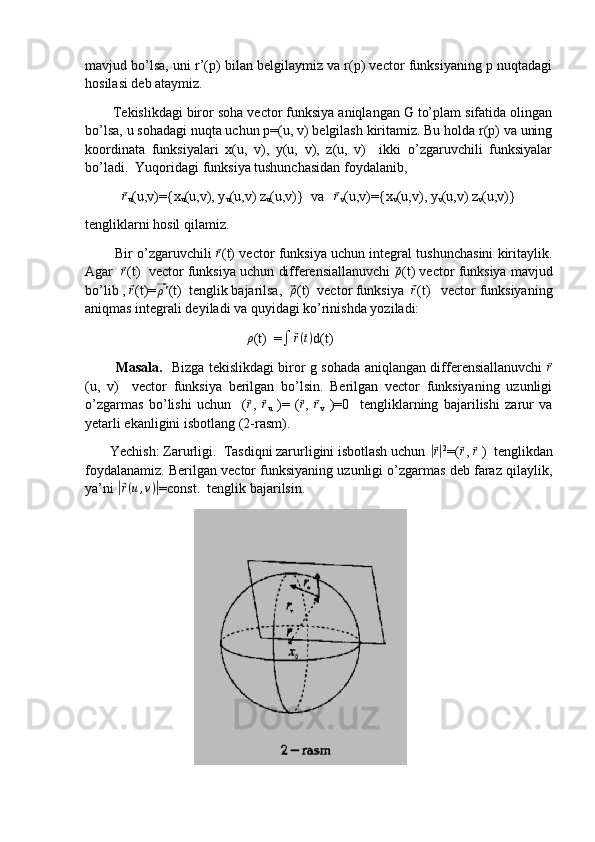 mavjud bo’lsa, uni r’(p) bilan belgilaymiz va r(p) vector funksiyaning p nuqtadagi
hosilasi deb ataymiz.
       Tekislikdagi biror soha vector funksiya aniqlangan G to’plam sifatida olingan
bo’lsa, u sohadagi nuqta uchun p=(u, v) belgilash kiritamiz. Bu holda r(p) va uning
koordinata   funksiyalari   x(u,   v),   y(u,   v),   z(u,   v)     ikki   o’zgaruvchili   funksiyalar
bo’ladi.  Yuqoridagi funksiya tushunchasidan foydalanib,      ⃗r
u (u,v)={x
u (u,v), y
u (u,v) z
u (u,v)}  va   	⃗r
v (u,v)={x
v (u,v), y
v (u,v) z
v (u,v)}
tengliklarni hosil qilamiz.
          Bir o’zgaruvchili  	
⃗r (t) vector funksiya uchun integral tushunchasini kiritaylik.
Agar   	
⃗r (t)  vector funksiya uchun differensiallanuvchi  	⃗ρ (t) vector funksiya mavjud
bo’lib , 	
⃗r (t)=	⃗ρ' (t)  tenglik bajarilsa,  	⃗ρ (t)  vector funksiya  	⃗r (t)   vector funksiyaning
aniqmas integrali deyiladi va quyidagi ko’rinishda yoziladi:
                                               ρ
(t)  =
∫	
⃗ r ( t )
d(t)
             Masala.    Bizga tekislikdagi biror g sohada aniqlangan differensiallanuvchi  	
⃗ r
(u,   v)     vector   funksiya   berilgan   bo’lsin.   Berilgan   vector   funksiyaning   uzunligi
o’zgarmas   bo’lishi   uchun     (	
⃗ r
,  	⃗ r
u   )=   (	⃗ r
,  	⃗ r
v   )=0     tengliklarning   bajarilishi   zarur   va
yetarli ekanligini isbotlang (2-rasm). 
       Yechish: Zarurligi.  Tasdiqni zarurligini isbotlash uchun 	
|⃗ r| 2
=(	⃗ r
, 	⃗ r
 )  tenglikdan
foydalanamiz. Berilgan vector funksiyaning uzunligi o’zgarmas deb faraz qilaylik,
ya’ni 	
|⃗ r ( u , v )	|
=const.  tenglik bajarilsin.
                                