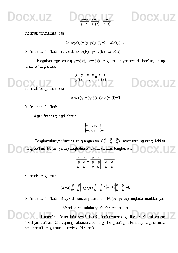 y−	y	
y'(t)= x − x
x ' ( t ) = z − z
z ' ( t )
normali tenglamasi esa
(x-x
0) x’(t)+(y-y
0 )y’(t)+(z-z
0 )z’(t)=0
ko’rinishda bo’ladi. Bu yerda x
0 =x(t
0 ),  y
0 =y(t
0 ),  z
0 =z(t
0 ).
               Regulyar  egri  chiziq y=y(x),   z=z(x)  tenglamalar  yordamida berilsa, uning
urinma tenglamasi
                                               	
y−	y	
y'(x) = x − x
1 = z − z
z ' ( x )
normali tenglamasi esa,
x-x
0 +(y-y
0 )y’(t)+(z-z
0 )z’(t)=0
ko’rinishda bo’ladi.
        Agar fazodagi egri chiziq 
{
φ	
( x , y , z	) = 0
ω	
( x , y , z	) = 0
        Tenglamalar yordamida aniqlangan va  (  φ φ φ
ω ω ω )   matritsaning rangi ikkiga
teng bo’lsa,  M (x
0 , y
0 , z
0 ) nuqtadan o’tuvchi urinma tenglamasi
x − x	
|
φ φ
ω ω	| =  y − y	|
φ φ
ω ω	| = z − z	|
φ φ
ω ω	|
normali tenglamasi
(x-x
0 )	
|
φ	φ	
ω	ω| +(y-y
0 )	|
φ	φ	
ω	ω|+(z−	z)|
φ	φ	
ω	ω| =0
ko’rinishda bo’ladi.  Bu yerda xususiy hosilalar  M (x
0 , y
0 , z
0 ) nuqtada hisoblangan.
Misol va masalalar yechish namunalari
                1-masala.   Tekislikda   y=x 2
+4x+3     funksiyaning   grafigidan   iborat   chiziq
berilgan  bo’lsin. Chiziqning    absissasi  x=-1 ga  teng bo’lgan M  nuqtadagi  urinma
va normali tenglamasini tuzing. (4-rasm) 
