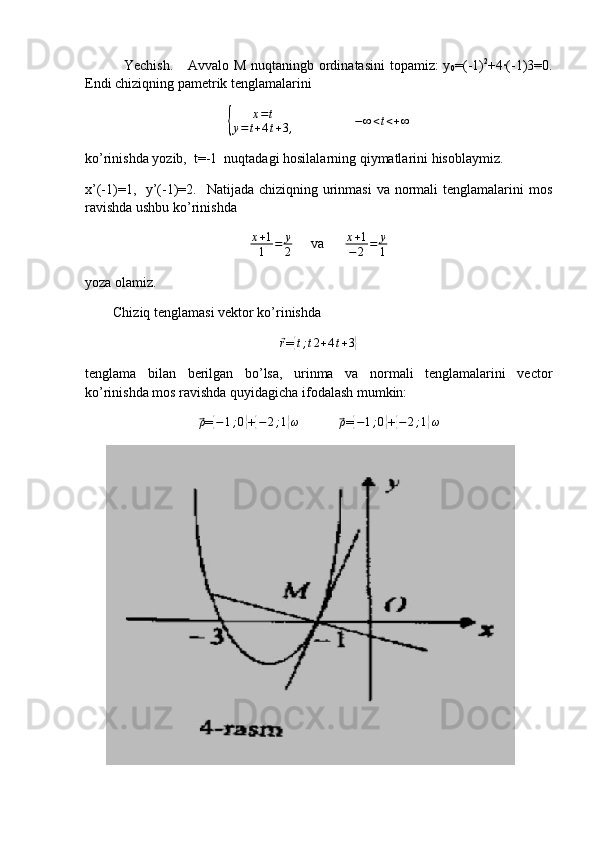 Yechish.     Avvalo M nuqtaningb ordinatasini  topamiz: y
0 =(-1) 2
+4·(-1)3=0.
Endi chiziqning pametrik tenglamalarini  {	
x=t	
y=t+4t+3,
                 
− ∞ < t < + ∞
ko’rinishda yozib,  t=-1  nuqtadagi hosilalarning qiymatlarini hisoblaymiz. 
x’(-1)=1,   y’(-1)=2.   Natijada  chiziqning urinmasi  va normali  tenglamalarini  mos
ravishda ushbu ko’rinishda 
x + 1
1 = y
2      va       x + 1
− 2 = y
1
yoza olamiz.
        Chiziq tenglamasi vektor ko’rinishda 
⃗
r
=	{t;t2+4t+3}
tenglama   bilan   berilgan   bo’lsa,   urinma   va   normali   tenglamalarini   vector
ko’rinishda mos ravishda quyidagicha ifodalash mumkin:  	
⃗
ρ
=	{ − 1 ; 0	}
+{ − 2 ; 1	} ω
           	⃗ ρ
=	{ − 1 ; 0	}
+{ − 2 ; 1	} ω