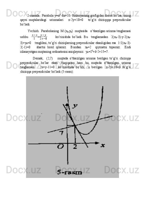 2-masala.  Parabola y=x 2
-6x+15  funksiyaning grafigidan iborat bo’lsa, uning
qaysi   nuqtalaridagi     urinmalari       x-2y+18=0       to’g’ri   chiziqqqa   perpendicular
bo’ladi. 
        Yechish.  Parabolaning  M (x
0 ,y
0 )  nuqtasida   o’tkazilgan urinma tenglamasi
ushbu     x − x
1 =y−	y	
2x−6           ko’rinishda   bo’ladi.   Bu     tenglamadan     2(x
0 -3)-y-2(x
0 -
3)+y
0 =0    tenglikni, to’g’ri chiziqlarning perpendicular ekanligidan esa  1·2(x
0 -3)-
2(-1)=0       shartni   hosil   qilamiz.     Bundan     x
0 =2     qiymatni   topamiz.     Endi
izlanayotgan nuqtaning ordinatasini aniqlaymiz:  y
0 =2 2
+6·2+15=7.  
                Demak,     (2,7)       nuqtada   o’tkazilgan   urinma   berilgan   to’g’ri   chiziqqa
perpendicular   bo’lar   ekan.   Haqiqatan   ham   bu   nuqtada   o’tkazilgan   urinma
tenglamasi       2x+y-11=0     ko’rinishida   bo’lib,     u   berilgan     x-2y+18=0   to’g’ri
chiziqqa perpendicular bo’ladi (5-rasm).