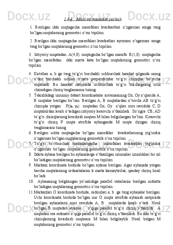 1.4-§.       Misol va masalalar yechish   
1.   Beriligan   ikki   nuqtagacha   masofalari   kvadrastlari   o’zgarmas   songa   teng
bo’lgan nuqtalarning geometric o’rni topilsin.
2.   Berilgan   ikki   nuqtagacha   masofalari   kvadratlari   ayirmasi   o’zgarmas   songa
teng bo’lgan nuqtalarning geometric o’rni topilsin.
3.  Ixtiyoriy nuqatadan  A(4;0)  nuqtagacha bo’lgan masofa  B(1;0)  nuqtagacha
bo’lgan   masofadan     ikki   marta   kata   bo’lgan   nuqtalarning   geometric   o’rni
topilsin.
4. Katetlari   a,   b   ga   teng   to’g’ri   burchakli   uchburchak   harakat   qilganda   uning
o’tkir   burchakli   uchlari   o’zaro   perpendicular   to’g’ri   chiziqlar   bo’yicha
sirpanadi.   Bu   harakat   natijasida   uchburchak   to’g’ri   burchagining   uchi
chizadigan chiziq tenglamasini tuzing.
5. Tekislikdagi umumiy dekart koordinatalar sistemasining Ox, Oy o’qlarida A,
B   nuqtalar   berilgan   bo’lsin.   Berilgan   A,   B   nuqtalardan   o’tuvchi   AB   to’g’ri
chiziqda   yotgan       P(x
0,   y
0 )     nuqtadan   Ox,   Oy     o’qlari   mos   ravishda   C,   D
nuqtalalrdan kesib o’tadigan ixtiyoriy kesuvchi o’tkaziladi.  So’ngra  CB, AD
to’g’ri chiziqlarning kesishish nuqtasi M bilan belgiilangan bo’lsin. Kesuvchi
to’g’ri   chiziq   P   nuqta   atrofida   aylanganda   M   nuqta   chizgan   chiziq
tenglamasini tuzing.
6. Berilgan   uchta   nuqtagacha   bo’lgan   masofalar     kvadratlarining   yig’indisi
o’zgarmas bo’lgan nuqtalarning geometrik o’rni topilsin.
7. To’g’ri   to’rtburchak   tomonlarigacha     masofalari   kvadratlari   yig’indisi
o’zgarmas  bo’lgan  nuqtalarning geometrik o’rni topilsin .
8. Ikkita aylana berilgan bu aylanalarga o’tkazilgan urinmalar uzunliklari bir xil
bo’ladigan nuqtalarning geometric o’rni topilsin.
9. Markazi   koordinata   boshida   bo’lgan   aylana   berilgan.   Agar   aylanada   yotgan
barcha nuqtalarning ordinatalarini k marta kamaytirilsa, qanday chiziq hosil
bo’ladi.
10.     Aylananing   belgilangan   yo’nalishga   parallel   vatarlarini   berilgan   nisbatta
bo’ladigan nuqtalarning geometric o’rni topilsin.
11. Markazlari O koordinata boshida, radiuslari a, b   ga teng aylanalar berilgan.
Uchi   koordinata   boshida   bo’lgan   nur   O   nuqta   atrofida   aylanish   natijasida
berilgan   aylanalarni   mos   ravishda   A,   B     nuqtalarda   kesib   o’tadi.   Hosil
bo’lgan   B   nuqtadab   absissa         o’qiga   parallel   to’g’ri   chiziq   o’tkazildi.     A
nuqtadan esa ordinate o’qiga parallel to’g’ri chiziq o’tkaziladi. Bu ikki to’g’ri
chiziqlarning   kesishish   nuqtasini   M   bilan   belgilaylik.   Hosil   bolgan   M
nuqtalarning geometric o’rni topilsin.