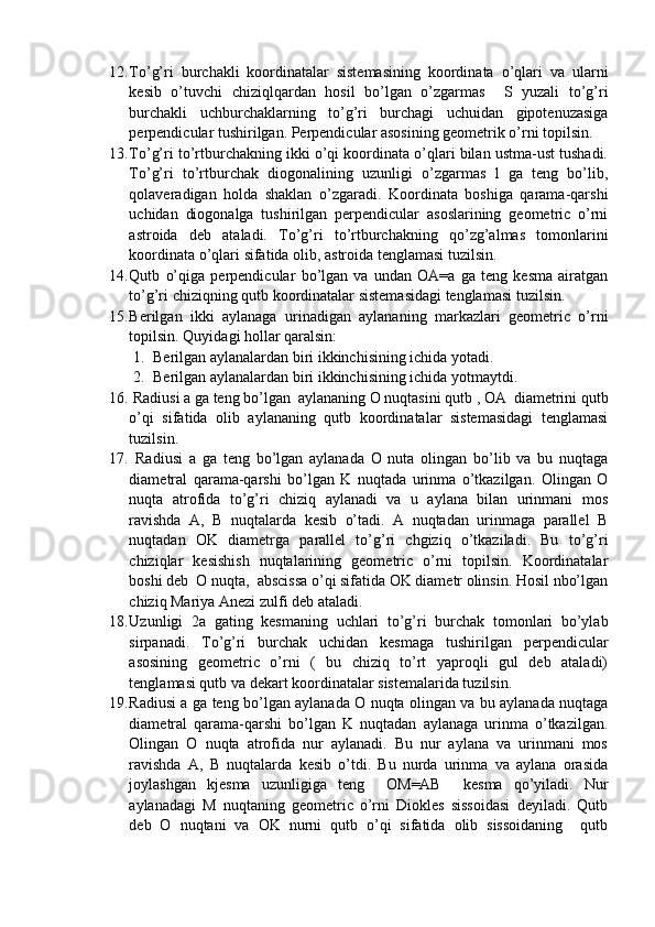 12. To’g’ri   burchakli   koordinatalar   sistemasining   koordinata   o’qlari   va   ularni
kesib   o’tuvchi   chiziqlqardan   hosil   bo’lgan   o’zgarmas     S   yuzali   to’g’ri
burchakli   uchburchaklarning   to’g’ri   burchagi   uchuidan   gipotenuzasiga
perpendicular tushirilgan. Perpendicular asosining geometrik o’rni topilsin.
13. To’g’ri to’rtburchakning ikki o’qi koordinata o’qlari bilan ustma-ust tushadi.
To’g’ri   to’rtburchak   diogonalining   uzunligi   o’zgarmas   l   ga   teng   bo’lib,
qolaveradigan   holda   shaklan   o’zgaradi.   Koordinata   boshiga   qarama-qarshi
uchidan   diogonalga   tushirilgan   perpendicular   asoslarining   geometric   o’rni
astroida   deb   ataladi.   To’g’ri   to’rtburchakning   qo’zg’almas   tomonlarini
koordinata o’qlari sifatida olib, astroida tenglamasi tuzilsin.
14. Qutb   o’qiga   perpendicular   bo’lgan   va   undan   OA=a   ga   teng   kesma   airatgan
to’g’ri chiziqning qutb koordinatalar sistemasidagi tenglamasi tuzilsin.
15. Berilgan   ikki   aylanaga   urinadigan   aylananing   markazlari   geometric   o’rni
topilsin. Quyidagi hollar qaralsin:
1. Berilgan aylanalardan biri ikkinchisining ichida yotadi.
2. Berilgan aylanalardan biri ikkinchisining ichida yotmaytdi.
16.  Radiusi a ga teng bo’lgan  aylananing O nuqtasini qutb , OA  diametrini qutb
o’qi   sifatida   olib   aylananing   qutb   koordinatalar   sistemasidagi   tenglamasi
tuzilsin.
17.   Radiusi   a   ga   teng   bo’lgan   aylanada   O   nuta   olingan   bo’lib   va   bu   nuqtaga
diametral   qarama-qarshi   bo’lgan   K   nuqtada   urinma   o’tkazilgan.   Olingan   O
nuqta   atrofida   to’g’ri   chiziq   aylanadi   va   u   aylana   bilan   urinmani   mos
ravishda   A,   B   nuqtalarda   kesib   o’tadi.   A   nuqtadan   urinmaga   parallel   B
nuqtadan   OK   diametrga   parallel   to’g’ri   chgiziq   o’tkaziladi.   Bu   to’g’ri
chiziqlar   kesishish   nuqtalarining   geometric   o’rni   topilsin.   Koordinatalar
boshi deb  O nuqta,  abscissa o’qi sifatida OK diametr olinsin. Hosil nbo’lgan
chiziq Mariya Anezi zulfi deb ataladi.
18. Uzunligi   2a   gating   kesmaning   uchlari   to’g’ri   burchak   tomonlari   bo’ylab
sirpanadi.   To’g’ri   burchak   uchidan   kesmaga   tushirilgan   perpendicular
asosining   geometric   o’rni   (   bu   chiziq   to’rt   yaproqli   gul   deb   ataladi)
tenglamasi qutb va dekart koordinatalar sistemalarida tuzilsin.
19. Radiusi a ga teng bo’lgan aylanada O nuqta olingan va bu aylanada nuqtaga
diametral   qarama-qarshi   bo’lgan   K   nuqtadan   aylanaga   urinma   o’tkazilgan.
Olingan   O   nuqta   atrofida   nur   aylanadi.   Bu   nur   aylana   va   urinmani   mos
ravishda   A,   B   nuqtalarda   kesib   o’tdi.   Bu   nurda   urinma   va   aylana   orasida
joylashgan   kjesma   uzunligiga   teng     OM=AB     kesma   qo’yiladi.   Nur
aylanadagi   M   nuqtaning   geometric   o’rni   Diokles   sissoidasi   deyiladi.   Qutb
deb   O   nuqtani   va   OK   nurni   qutb   o’qi   sifatida   olib   sissoidaning     qutb