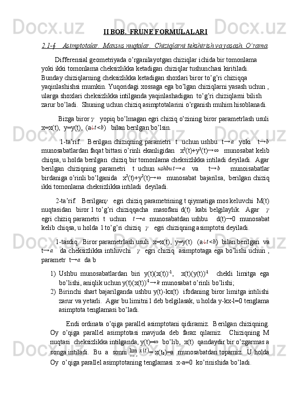 II BOB.  FRUNE FORMULALARI
2.1-§    Asimptotalar.  Maxsus nuqtalar.  Chiziqlarni tekshirish va yasash. O’rama .
         Differensial geometriyada o’rganilayotgan chiziqlar ichida bir tomonlama 
yoki ikki tomonlama cheksizlikka ketadigan chiziqlar tushunchasi kiritiladi. 
Bunday chiziqlarning cheksizlikka ketadigan shoxlari biror to’g’ri chiziqqa 
yaqinlashishsi mumkin. Yuqoridagi xossaga ega bo’lgan chiziqlarni yasash uchun ,
ularga shoxlari cheksizlikka intilganda yaqinlashadigan  to’g’ri chiziqlarni bilish 
zarur bo’ladi.  Shuning uchun chiziq asimptotalarini o’rganish muhim hisoblanadi. 
         Bizga biror γ    yopiq bo’lmagan egri chiziq o’zining biror parametrlash usuli
x=x(t),  y=y(t),  (a
¿t<b )   bilan berilgan bo’lsin.
               1-ta’rif.     Berilgan chiziqning parametri   t   uchun ushbu   t	
→	a    yoki     t	→	b
munosabatlardan faqat bittasi o’rinli ekanligidan   x 2
(t)+y 2
(t)	
→	∞    munosabat kelib
chiqsa, u holda berilgan  chiziq bir tomonlama cheksizlikka intiladi deyiladi.  Agar
berilgan   chiziqning   parametri     t   uchun  	
ushbu	t→	a     va       t	→	b       munoisabatlar
birdaniga o’rinli bo’lganida   x 2
(t)+y 2
(t)	
→	∞    munosabat  bajarilsa,  berilgan chiziq
ikki tomonlama cheksizlikka intiladi  deyiladi. 
        2-ta’rif.   Berilgan	
γ    egri chiziq parametrining t qiymatiga mos keluvchi  M(t)
nuqtasidan     biror   l   to’g’ri   chiziqqacha     masofani   d(t)     kabi   belgilaylik.    Agar      	
γ
egri chiziq parametri   t   uchun     	
t→	a    munosabatdan ushbu       d(t)	→ 0   munosabat
kelib chiqsa, u holda  l to’g’ri chiziq   	
γ    egri chiziqning asimptotsi deyiladi.
        1-tasdiq.  Biror parametrlash usuli  x=x(t),  y=y(t)   (a	
¿t<b )  bilan berilgan  va
t	
→	a      da cheksizlikka intiluvchi     	γ    egri chiziq   asimptotaga ega bo’lishi uchun ,
parametr  t	
→	a   da b
1) Ushbu   munosabatlardan   biri   y(t)(x(t)) -1
,     x(t)(y(t)) -1
    chekli   limitga   ega
bo’lishi, aniqlik uchun y(t)(x(t)) -1	
→	k   
munosabat o’rinli bo’lishi;
2) Birinchi shart bajarilganda ushbu y(t)-kx(t)   ifodaning biror limitga intilishi
zarur va yetarli.  Agar bu limitni l deb belgilasak, u holda y-kx-l=0 tenglama
asimptota tenglamasi bo’ladi. 
         Endi ordinata o’qiga parallel asimptotani qidiramiz.  Berilgan chiziqning.
Oy   o’qiga   parallel   asimptotasi   mavjuda   deb   faraz   qilamiz.     Chiziqning   M
nuqtasi  cheksizlikka intilganda, y(t)=
∞   bo’lib,  x(t)  qandaydir bir o’zgarmas a
songa intiladi.   Bu  a  sonni   lim
t → x x ( t )
= x(t
0 )=a  munosabatdan topamiz.   U holda
Oy  o’qiga parallel asimptotaning tenglamasi  x-a=0  ko’rinishida bo’ladi.  