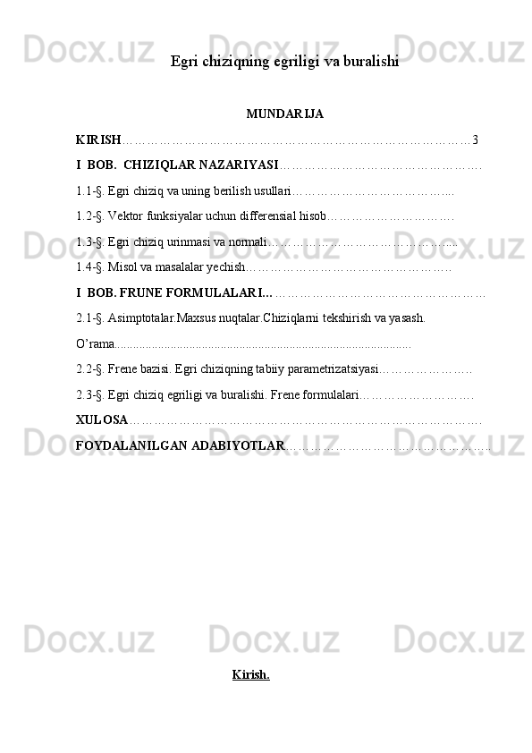 Egri chiziqning egriligi va buralishi
MUNDARIJA
KIRISH …………………………………………………………………………3
I  BOB.  CHIZIQLAR NAZARIYASI ………………………………………….
1.1-§. Egri chiziq va uning berilish usullari………………………………....
1.2-§. Vektor funksiyalar uchun differensial hisob………………………….
1.3-§. Egri chiziq urinmasi va normali…………………………………….....
1.4-§. Misol va masalalar yechish…………………………………………..
I  BOB. FRUNE FORMULALARI… ……………………………………………
2.1-§. Asimptotalar.Maxsus nuqtalar.Chiziqlarni tekshirish va yasash.
O’rama...............................................................................................
2.2-§. Frene bazisi. Egri chiziqning tabiiy parametrizatsiyasi…………………..
2.3-§. Egri chiziq egriligi va buralishi. Frene formulalari……………………….
XULOSA ………………………………………………………………………….
FOYDALANILGAN ADABIYOTLAR …………………………………………..
                                                   Kirish.
