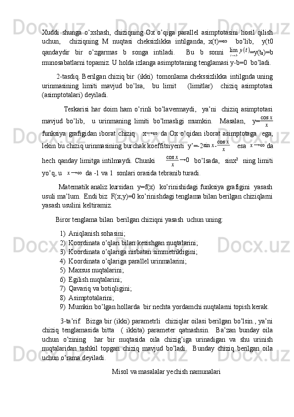 Xuddi   shunga   o’xshash,   chiziqning   Ox   o’qiga   parallel   asimptotasini   hosil   qilish
uchun,     chiziqning   M   nuqtasi   cheksizlikka   intilganda,   x(t)=∞     bo’lib,     y(t0
qandaydir   bir   o’zgarmas   b   songa   intiladi.     Bu   b   sonni  	
limt→by(t) =y(t
0 )=b
munosabatlarni topamiz. U holda izlanga asimptotaning tenglamasi y-b=0  bo’ladi.
        2-tasdiq. Berilgan chiziq bir  (ikki)  tomonlama chekssizlikka  intilgnda uning
urinmasining   limiti   mavjud   bo’lsa,     bu   limit       (limitlar)     chiziq   asimptotasi
(asimptotalari) deyiladi. 
                Teskarisi   har   doim   ham   o’rinli   bo’lavermaydi,     ya’ni     chiziq   asimptotasi
mavjud   bo’lib,     u   urinmaning   limiti   bo’lmasligi   mumkin.     Masalan,     y= cos x
x
funksiya   grafigidan   iborat   chiziq       x	
→	∞   da   Ox   o’qidan   iborat   asimptotaga     ega,
lekin bu chiziq urinmasining burchak koeffitsiyenti  y’=-2	
sin	x - cos x
x     esa  	x→	∞  da
hech   qanday   limitga   intilmaydi.   Chunki         cos x
x → 0
    bo’lsada,     sinx 2
    ning   limiti
yo’q, u   	
x→	∞   da -1 va 1  sonlari orasida tebranib turadi.
            Matematik analiz kursidan   y=f(x)   ko’rinishidagi funksiya grafigini  yasash
usuli ma’lum.  Endi biz  F(x;y)=0 ko’rinishdagi tenglama bilan berilgan chiziqlarni
yasash usulini keltiramiz.
        Biror tenglama bilan  berilgan chiziqni yasash  uchun uning:
1) Aniqlanish sohasini;
2) Koordinata o’qlari bilan kesishgan nuqtalarini;
3) Koordinata o’qlariga nisbatan simmetrikligini;
4) Koordinata o’qlariga parallel urinmalarini;
5) Maxsus nuqtalarini;
6) Egilish nuqtalarini;
7) Qavariq va botiqligini;
8) Asimptotalarini;
9) Mumkin bo’lgan hollarda  bir nechta yordamchi nuqtalarni topish kerak.
               3-ta’rif.   Bizga bir (ikki) parametrli   chiziqlar oilasi berilgan bo’lsin., ya’ni
chiziq   tenglamasida   bitta     (   ikkita)   parameter   qatnashsin.     Ba’zan   bunday   oila
uchun   o’zining     har   bir   nuqtasida   oila   chizig’iga   urinadigan   va   shu   urinish
nuqtalaridan   tashkil   topgan   chiziq   mavjud   bo’ladi.     Bunday   chiziq   berilgan   oila
uchun o’rama deyiladi. 
Misol va masalalar yechish namunalari
