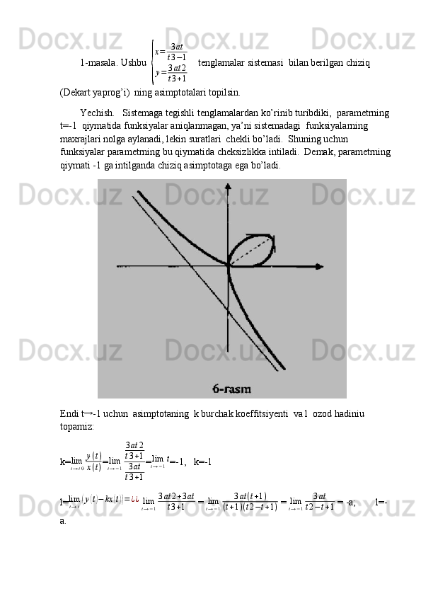         1-masala. Ushbu  {
x=	3at	
t3−1	
y=	3at	2	
t3+1     tenglamalar sistemasi  bilan berilgan chiziq 
(Dekart yaprog’i)  ning asimptotalari topilsin.
        Yechish.   Sistemaga tegishli tenglamalardan ko’rinib turibdiki,  parametrning
t=-1  qiymatida funksiyalar aniqlanmagan, ya’ni sistemadagi  funksiyalarning 
maxrajlari nolga aylanadi, lekin suratlari  chekli bo’ladi.  Shuning uchun 
funksiyalar parametrning bu qiymatida cheksizlikka intiladi.  Demak, parametrning
qiymati -1 ga intilganda chiziq asimptotaga ega bo’ladi. 
               
Endi t	
→ -1 uchun  asimptotaning  k burchak koeffitsiyenti  va l  ozod hadiniu 
topamiz:
k= lim
t → t 0 y ( t )
x ( t ) =	
limt→−1
3at	2	
t3+1	
3at	
t3+1 = lim
t → − 1 t
=-1,   k=-1
l= lim
t → t	
( y	( t) − kx	( t)) = ¿ ¿
 	limt→−1
3at	2+3at	
t3+1  = 	limt→−1	
3at	(t+1)	
(t+1)(t2−t+1)  =  lim
t → − 1 3 at
t 2 − t + 1  = -a;        l=-
a. 