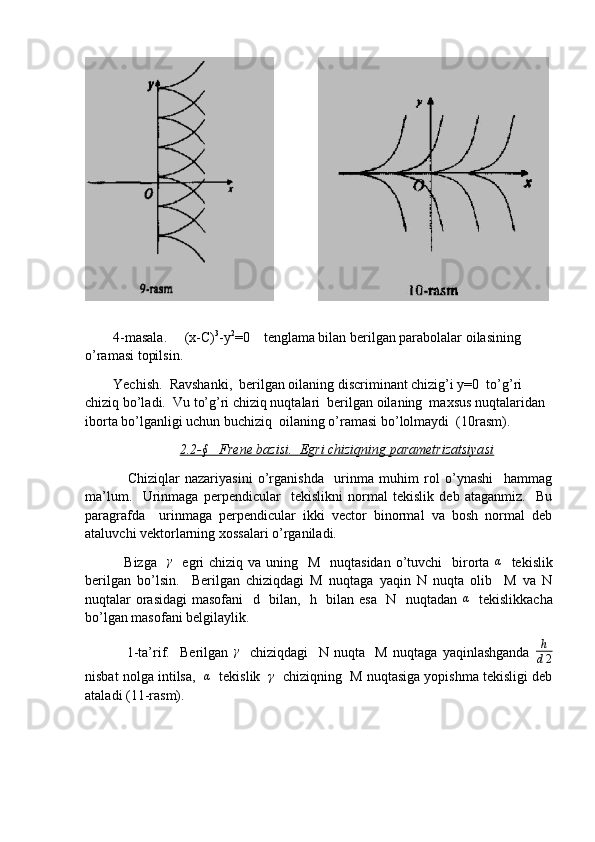           
        4-masala.     (x-C) 3
-y 2
=0    tenglama bilan berilgan parabolalar oilasining  
o’ramasi topilsin. 
        Yechish.  Ravshanki,  berilgan oilaning discriminant chizig’i y=0  to’g’ri 
chiziq bo’ladi.  Vu to’g’ri chiziq nuqtalari  berilgan oilaning  maxsus nuqtalaridan  
iborta bo’lganligi uchun buchiziq  oilaning o’ramasi bo’lolmaydi  (10rasm).
2.2-§   Frene bazisi.  Egri chiziqning parametrizatsiyasi
                Chiziqlar   nazariyasini   o’rganishda     urinma   muhim   rol   o’ynashi     hammag
ma’lum.     Urinmaga   perpendicular     tekislikni   normal   tekislik   deb   ataganmiz.     Bu
paragrafda     urinmaga   perpendicular   ikki   vector   binormal   va   bosh   normal   deb
ataluvchi vektorlarning xossalari o’rganiladi.  
               Bizga   γ    egri  chiziq  va uning   M   nuqtasidan  o’tuvchi    birorta  	α    tekislik
berilgan   bo’lsin.     Berilgan   chiziqdagi   M   nuqtaga   yaqin   N   nuqta   olib     M   va   N
nuqtalar orasidagi masofani   d   bilan,   h   bilan esa   N   nuqtadan  	
α    tekislikkacha
bo’lgan masofani belgilaylik. 
                1-ta’rif.     Berilgan  	
γ     chiziqdagi     N   nuqta     M   nuqtaga   yaqinlashganda  	h
d2
nisbat nolga intilsa,   	
α    tekislik   	γ    chiziqning  M nuqtasiga yopishma tekisligi deb
ataladi (11-rasm).  