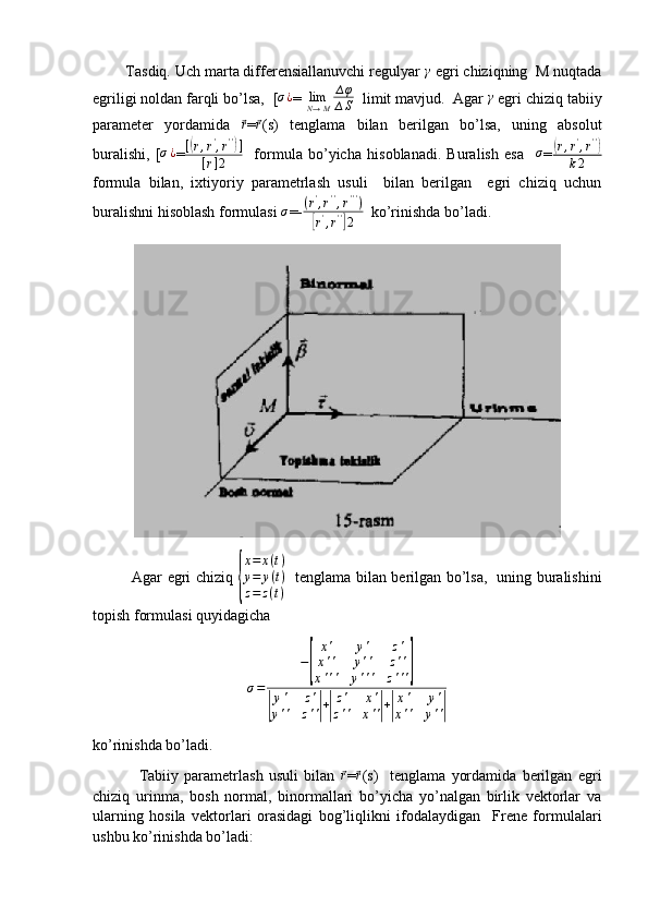         Tasdiq. Uch marta differensiallanuvchi regulyar γ  egri chiziqning  M nuqtada
egriligi noldan farqli bo’lsa,   [	
σ¿ =  lim
N → M ∆ φ
∆ S   limit mavjud.  Agar 	γ  egri chiziq tabiiy
parameter   yordamida  	
⃗r =	⃗r (s)   tenglama   bilan   berilgan   bo’lsa,   uning   absolut
buralishi,   [	
σ¿ =	[(r,r',r'')]	
[r]2     formula   bo’yicha   hisoblanadi.   Buralish   esa    	σ =	( r , r '
, r ' '	)
k 2
formula   bilan,   ixtiyoriy   parametrlash   usuli     bilan   berilgan     egri   chiziq   uchun
buralishni hisoblash formulasi 	
σ =-	(r',r'',r''')	
[r',r'']2   ko’rinishda bo’ladi.
               Agar egri chiziq  	
{
x=	x(t)	
y=	y(t)	
z=	z(t)    tenglama bilan berilgan bo’lsa,   uning buralishini
topish formulasi quyidagicha	
σ=	
−
[	
x'	y'	z'	
x''	y''	z''	
x'''	y'''	z''']	
|
y'	z'	
y''	z''|+|
z'	x'	
z''	x''|+|
x'	y'	
x''	y''|
ko’rinishda bo’ladi.
                Tabiiy   parametrlash   usuli   bilan  	
⃗r =	⃗r (s)     tenglama   yordamida   berilgan   egri
chiziq   urinma,   bosh   normal,   binormallari   bo’yicha   yo’nalgan   birlik   vektorlar   va
ularning   hosila   vektorlari   orasidagi   bog’liqlikni   ifodalaydigan     Frene   formulalari
ushbu ko’rinishda bo’ladi: 