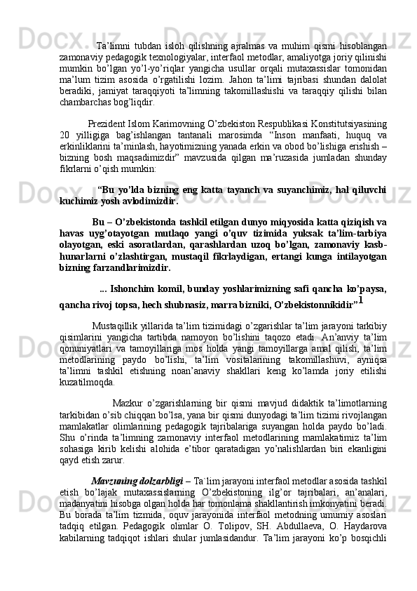 Ta’limni   tubdan   isloh   qilishning   ajralmas   va   muhim   qismi   hisoblangan
zamonaviy pedagogik texnologiyalar, interfaol metodlar, amaliyotga joriy qilinishi
mumkin   bo’lgan   yo’l-yo’riqlar   yangicha   usullar   orqali   mutaxassislar   tomonidan
ma’lum   tizim   asosida   o’rgatilishi   lozim.   Jahon   ta’limi   tajribasi   shundan   dalolat
beradiki,   jamiyat   taraqqiyoti   ta’limning   takomillashishi   va   taraqqiy   qilishi   bilan
chambarchas bog’liqdir.
              Prezident Islom Karimovning O’zbekiston Respublikasi Konstitutsiyasining
20   yilligiga   bag’ishlangan   tantanali   marosimda   “Inson   manfaati,   huquq   va
erkinliklarini ta’minlash, hayotimizning yanada erkin va obod bo’lishiga erishish –
bizning   bosh   maqsadimizdir”   mavzusida   qilgan   ma’ruzasida   jumladan   shunday
fikrlarni o’qish mumkin:
                    “Bu   yo’lda   bizning   eng   katta   tayanch   va   suyanchimiz,   hal   qiluvchi
kuchimiz yosh avlodimizdir.
                Bu – O’zbekistonda tashkil etilgan dunyo miqyosida katta qiziqish va
havas   uyg’otayotgan   mutlaqo   yangi   o’quv   tizimida   yuksak   ta’lim-tarbiya
olayotgan,   eski   asoratlardan,   qarashlardan   uzoq   bo’lgan,   zamonaviy   kasb-
hunarlarni   o’zlashtirgan,   mustaqil   fikrlaydigan,   ertangi   kunga   intilayotgan
bizning farzandlarimizdir.
                      ...   Ishonchim   komil,   bunday   yoshlarimizning   safi   qancha   ko’paysa,
qancha rivoj topsa, hech shubnasiz, marra bizniki, O’zbekistonnikidir” 1
                Mustaqillik yillarida ta’lim tizimidagi o’zgarishlar ta’lim jarayoni tarkibiy
qisimlarini   yangicha   tartibda   namoyon   bo’lishini   taqozo   etadi.   An’anviy   ta’lim
qonuniyatlari   va   tamoyillariga   mos   holda   yangi   tamoyillarga   amal   qilish,   ta’lim
metodlarining   paydo   bo’lishi,   ta’lim   vositalarining   takomillashuvi,   ayniqsa
ta’limni   tashkil   etishning   noan’anaviy   shakllari   keng   ko’lamda   joriy   etilishi
kuzatilmoqda.
                        Mazkur   o’zgarishlarning   bir   qismi   mavjud   didaktik   ta’limotlarning
tarkibidan o’sib chiqqan bo’lsa, yana bir qismi dunyodagi ta’lim tizimi rivojlangan
mamlakatlar   olimlarining   pedagogik   tajribalariga   suyangan   holda   paydo   bo’ladi.
Shu   o’rinda   ta’limning   zamonaviy   interfaol   metodlarining   mamlakatimiz   ta’lim
sohasiga   kirib   kelishi   alohida   e’tibor   qaratadigan   yo’nalishlardan   biri   ekanligini
qayd etish zarur.
             Mavzuning dolzarbligi  – Ta`lim jarayoni interfaol metodlar asosida tashkil
etish   bo’lajak   mutaxassislarning   O’zbekistoning   ilg’or   tajribalari,   an’analari,
madanyatini hisobga olgan holda har tomonlama shakllantirish imkonyatini beradi.
Bu   borada   ta’lim   tizmida,   oquv   jarayonida   interfaol   metodning   umumiy   asoslari
tadqiq   etilgan.   Pedagogik   olimlar   O.   Tolipov,   SH.   Abdullaeva,   O.   Haydarova
kabilarning   tadqiqot   ishlari   shular   jumlasidandur.   Ta’lim   jarayoni   ko’p   bosqichli