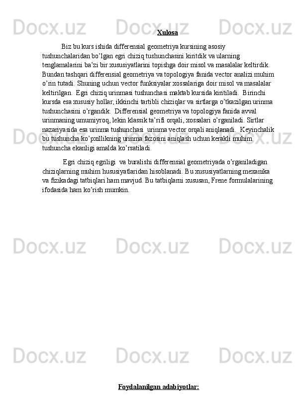 Xulosa
           Biz bu kurs ishida differensial geometriya kursining asosiy 
tushunchalaridan bo’lgan egri chiziq tushunchasini kiritdik va ularning 
tenglamalarini ba’zi bir xususiyatlarini topishga doir misol va masalalar keltirdik. 
Bundan tashqari differensial geometriya va topologiya fanida vector analizi muhim
o’rin tutadi. Shuning uchun vector funksiyalar xossalariga doir misol va masalalar 
keltirilgan.  Egri chiziq urinmasi tushunchasi maktab kursida kiritiladi.  Birinchi 
kursda esa xususiy hollar, ikkinchi tartibli chiziqlar va sirtlarga o’tkazilgan urinma 
tushunchasini o’rgandik.  Differensial geometriya va topologiya fanida avval 
urinmaning umumiyroq, lekin klassik ta’rifi orqali, xossalari o’rganiladi. Sirtlar 
nazariyasida esa urinma tushunchasi  urinma vector orqali aniqlanadi.  Keyinchalik
bu tushuncha ko’pxillikning urinma fazosini aniqlash uchun kerakli muhim 
tushuncha ekanligi amalda ko’rsatiladi.
            Egri chiziq egriligi  va buralishi differensial geometriyada o’rganiladigan 
chiziqlarning muhim hususiyatlaridan hisoblanadi. Bu xususiyatlarning mexanika 
va fizikadagi tatbiqlari ham mavjud. Bu tatbiqlarni xususan, Frene formulalarining 
ifodasida ham ko’rish mumkin.
      
Foydalanilgan adabiyotlar: 