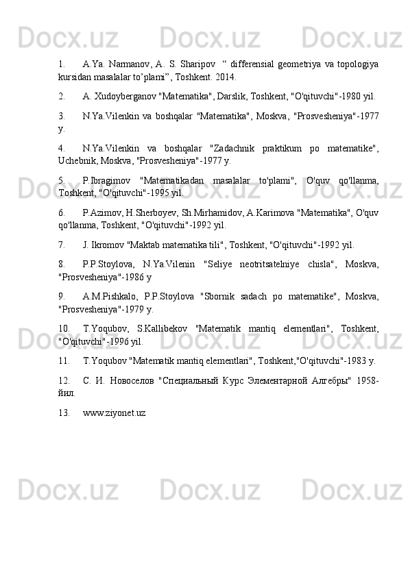 1. A.Ya.   Narmanov ,   A.   S.   Sharipov     “   differensial   geometriya   va   topologiya
kursidan masalalar to’plami”, Toshkent .  2014.
2. A. Xudoyberganov "Matematika", Darslik, Toshkent, "O'qituvchi"-1980 yil.
3. N.Ya.Vilenkin   va   boshqalar   "Matematika",   Moskva,   "Prosvesheniya"-1977
y.
4. N.Ya.Vilenkin   va   boshqalar   "Zadachnik   praktikum   po   matematike",
Uchebnik, Moskva, "Prosvesheniya"-1977 y.
5. P.Ibragimov   "Matematikadan   masalalar   to'plami",   O'quv   qo'llanma,
Toshkent, "O'qituvchi"-1995 yil. 
6. P.Azimov, H.Sherboyev, Sh.Mirhamidov, A.Karimova "Matematika", O'quv
qo'llanma, Toshkent, "O'qituvchi"-1992 yil.
7. J. Ikromov "Maktab matematika tili", Toshkent, "O'qituvchi"-1992 yil.
8. P.P.Stoylova,   N.Ya.Vilenin   "Seliye   neotritsatelniye   chisla",   Moskva,
"Prosvesheniya"-1986 y
9. A.M.Pishkalo,   P.P.Stoylova   "Sbornik   sadach   po   matematike",   Moskva,
"Prosvesheniya"-1979 y.
10. T.Yoqubov,   S.Kallibekov   "Matematik   mantiq   elementlari",   Toshkent,
"O'qituvchi"-1996 yil.
11. T.Yoqubov "Matematik mantiq elementlari", Toshkent,"O'qituvchi"-1983 y.
12. С.   И.   Новоселов   "Специальный   Курс   Элементарной   Алгnры"   1958-
йил.
13. www.ziyonet.uz 