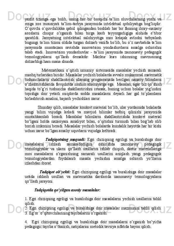 yaxlit   tizimga   ega   bolib,   uning   har   bir   bosqichi   ta’lim   oluvchilarning   yoshi   va
oziga   xos   xususiyati   ta’lim–tarbya   jarayonida   intelektual   qobiliyatiga   bog’liqdir.
O’quvchi   o’quvchilikka   qabul   qilingandan   boshlab   har   bir   fanning   ilmiy–nazariy
asoslarni   chuqur   o’rganish   bilan   birga   kasb   tayyorgarligiga   alohida   e’tibor
qaratildi.   Jamyatning   intelektual   salohiyotiga   mos   kelajak   avlodni   tarbyalash
bugungi ta`lim tizimi oldida turgan dolzarb vazifa bo’lib, bu o’z navbatida ta’lim
jarayonida   mumtazam   ravishda   innovatsion   yondashuvlarni   amalga   oshirishni
talab   etadi.   Innovatsion   yondashuvlar   -   ta’lim   jarayonida   zamonaviy   pedagogik
texnologiyalarni   qo’llash   demakdir.   Mazkur   kurs   ishimning   mavzusining
dolzarbligi ham mana shunda.
                    Matematikani   o’qitish   umumiy   sistemasida   masalalar   yechish   samarali
mashq turlaridan biridir. Masalalar yechish bolalarda avvalo mukammal matematik
tushunchalarni   shaklllantirish   ularning   programmada   berilgan   nazariy   bilimlarni
o’zlashtirishlarida favqulotda muhim ahamiyatga ega.     Masalan, agar biz qo’shish
haqida   to’g’ri   tushuncha   shakllantirishni   istasak,   buning   uchun   bolalar   yig’indini
topishga   doir   yetarli   miqdorda   sodda   masalalarni   deyarli   har   gal   to’plamlarni
birlashtirish amalini, bajarib yechishlari zarur.
           Shunday qilib, masalalar konkret material bo’lib, ular yordamida bolalarda
yangi   bilim   vujudga   keladi   va   mavjud   bilimlar   tadbiq   qilinishi   jarayonida
mustahkamlab   boradi.   Masalalar   bilimlarni   shakllantirishda   konkret   material
bo’lgani   holda   nazariyani   amaliyot   bilan,   o’qitishni   turmush   bilan   bog’lab   olib
borish imkonini beradi. Masalalar yechish bolalarda kundalik hayotda har bir kishi
uchun zarur bo’lgan amaliy uquvlarni vujudga keltiradi.
                      Tadqiqotning   maqsadi:   Egri   chiziqning   egriligi   va   buralishiga   doir
masalalarni   ishlash   samaradorligini   oshirishda   zamonaviy   pedagogik
texnologiyalar   va   ularni   qo’llash   usullarini   ishlab   chiqish,   dastur   materiallariga
mos   masalalarni   o’rganishning   samarali   usullarini   aniqlash   yangi   pedagogok
texnologiyalardan   foydalanib   masala   yechishni   amalga   oshirish   yo’llarini
izlashdan iborat. 
                    Tadqiqot  ob’yekti:   Egri   chiziqning  egriligi  va  buralishiga   doir  masalalar
ustida   ishlash   usullari   va   matematika   darslarida   zamonaviy   texnologiyalarni
qo’llash jarayoni.
         Tadqiqotda qo’yilgan asosiy masalalar:
1. Egri chiziqning egriligi va buralishiga doir masalalarni yechish usullarini tahlil
qilish.
2.   Egri   chiziqning   egriligi   va   buralishiga   doir   masalalar   mazmunini   tahlil   qilish.
3. Ilg’or  o’qituvchilarining tajribalarini o’rganish.
4.     Egri   chiziqning   egriligi   va   buralishiga   doir   masalalarni   o’rganish   bo’yicha
pedagogic tajriba o’tkazish, natijalarini metodik tavsiya sifatida bayon qilish.