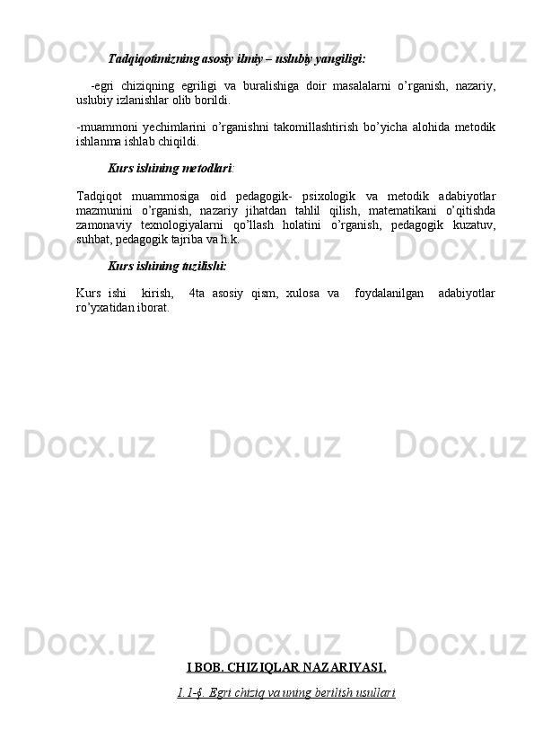           Tadqiqotimizning asosiy ilmiy – uslubiy yangiligi:
    -egri   chiziqning   egriligi   va   buralishiga   doir   masalalarni   o’rganish,   nazariy,
uslubiy izlanishlar olib borildi.
-muammoni   yechimlarini   o’rganishni   takomillashtirish   bo’yicha   alohida   metodik
ishlanma ishlab chiqildi.
          Kurs ishining metodlari :
Tadqiqot   muammosiga   oid   pedagogik-   psixologik   va   metodik   adabiyotlar
mazmunini   o’rganish,   nazariy   jihatdan   tahlil   qilish,   matematikani   o’qitishda
zamonaviy   texnologiyalarni   qo’llash   holatini   o’rganish,   pedagogik   kuzatuv,
suhbat, pedagogik tajriba va h.k.
          Kurs ishining tuzilishi:
Kurs   ishi     kirish,     4ta   asosiy   qism,   xulosa   va     foydalanilgan     adabiyotlar
ro’yxatidan iborat.
I BOB. CHIZIQLAR NAZARIYASI.
1.1-§. Egri chiziq va uning berilish usullari 