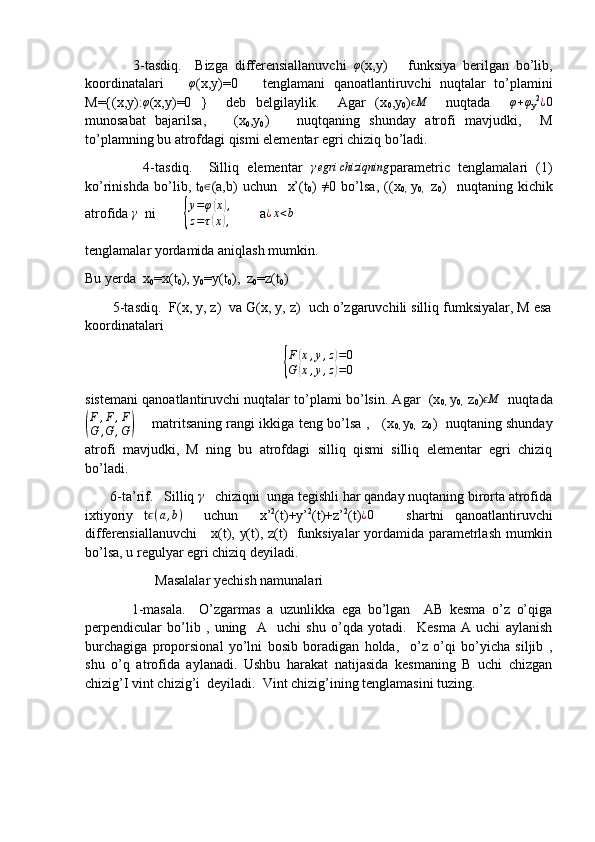 3-tasdiq.     Bizga   differensiallanuvchi  φ (x,y)       funksiya   berilgan   bo’lib,
koordinatalari      	
φ (x,y)=0       tenglamani   qanoatlantiruvchi   nuqtalar   to’plamini
M={(x,y):	
φ (x,y)=0   }     deb   belgilaylik.     Agar   (x
0 ,y
0 )	Mϵ     nuqtada    	φ+φ
y 2	¿0
munosabat   bajarilsa,       (x
0 ,y
0 )       nuqtqaning   shunday   atrofi   mavjudki,     M
to’plamning bu atrofdagi qismi elementar egri chiziq bo’ladi.
              4-tasdiq.     Silliq   elementar  	
γegri	chiziqning parametric   tenglamalari   (1)
ko’rinishda   bo’lib,   t
0	
∈ (a,b)   uchun     x’(t
0 )  	≠ 0   bo’lsa,   ((x
0,   y
0,     z
0 )     nuqtaning   kichik
atrofida  γ
  ni        	
{ y = φ	
( x	) ,
z = τ	
( x	) ,         a	¿x<b       
tenglamalar yordamida aniqlash mumkin.
Bu yerda  x
0 =x(t
0 ), y
0 =y(t
0 ),  z
0 =z(t
0 )
       5-tasdiq.  F(x, y, z)  va G(x, y, z)  uch o’zgaruvchili silliq fumksiyalar, M esa
koordinatalari 
{
F	
( x , y , z	) = 0
G	
( x , y , z	) = 0
sistemani qanoatlantiruvchi nuqtalar to’plami bo’lsin. Agar  (x
0,   y
0,    z
0 )	
Mϵ    nuqtada	
(
F	,F	,F	
G	,G	,G)
       matritsaning rangi ikkiga teng bo’lsa ,     (x
0,   y
0,    z
0 )   nuqtaning shunday
atrofi   mavjudki,   M   ning   bu   atrofdagi   silliq   qismi   silliq   elementar   egri   chiziq
bo’ladi. 
       6-ta’rif.   Silliq 	
γ    chiziqni  unga tegishli har qanday nuqtaning birorta atrofida
ixtiyoriy   t ϵ ( a , b )
    uchun     x’ 2
(t)+y’ 2
(t)+z’ 2
(t) ¿ 0
      shartni   qanoatlantiruvchi
differensiallanuvchi     x(t), y(t), z(t)   funksiyalar  yordamida parametrlash mumkin
bo’lsa, u regulyar egri chiziq deyiladi. 
                    Masalalar yechish namunalari
              1-masala.     O’zgarmas   a   uzunlikka   ega   bo’lgan     AB   kesma   o’z   o’qiga
perpendicular   bo’lib   ,   uning     A     uchi   shu   o’qda   yotadi.     Kesma   A   uchi   aylanish
burchagiga   proporsional   yo’lni   bosib   boradigan   holda,     o’z   o’qi   bo’yicha   siljib   ,
shu   o’q   atrofida   aylanadi.   Ushbu   harakat   natijasida   kesmaning   B   uchi   chizgan
chizig’I vint chizig’i  deyiladi.  Vint chizig’ining tenglamasini tuzing.