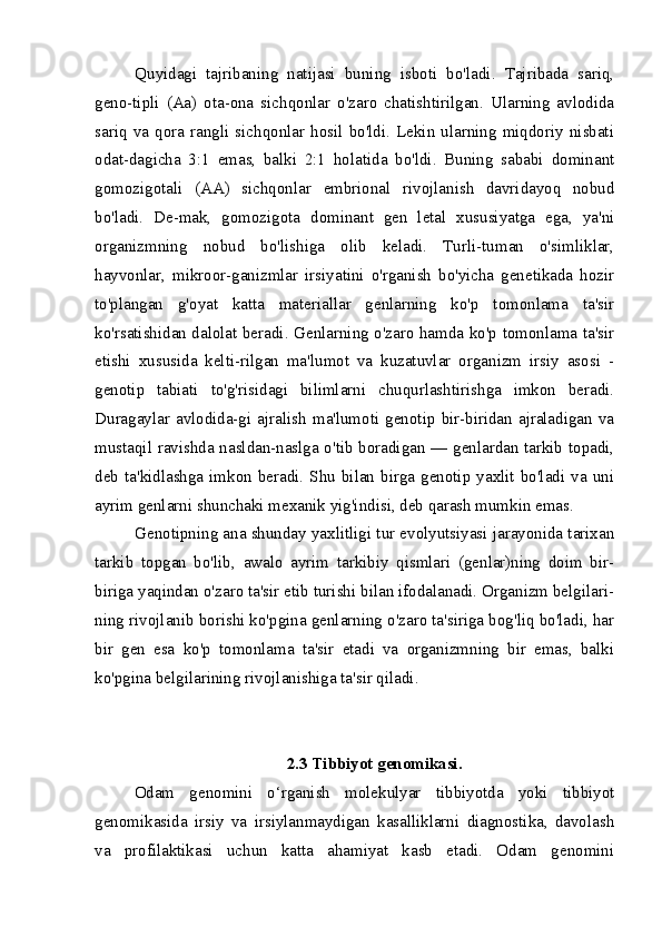 Quyidagi   tajribaning   natijasi   buning   isboti   bo'ladi.   Tajribada   sariq,
geno-tipli   (Aa)   ota-ona   sichqonlar   o'zaro   chatishtirilgan.   Ularning   avlodida
sariq   va   qora   rangli  sichqonlar  hosil   bo'ldi.   Lekin  ularning   miqdoriy  nisbati
odat-dagicha   3:1   emas,   balki   2:1   holatida   bo'ldi.   Buning   sababi   dominant
gomozig otali   (AA)   sichqonlar   embrional   rivojlanish   davridayoq   nobud
bo'ladi.   De-mak,   gomozigota   dominant   gen   letal   xususiyatga   ega,   ya'ni
organizmning   nobud   bo'lishiga   olib   keladi.   Turli-tuman   o'simliklar,
hayvonlar,   mikroor-ganizmlar   irsiyatini   o'rganish   bo'yicha   genetikada   hozir
to'plangan   g'oyat   katta   materiallar   genlarning   ko'p   tomonlama   ta'sir
ko'rsatishidan dalolat be radi. Genlarning o'zaro hamda ko'p tomonlama ta'sir
etishi   xususida   kelti-rilgan   ma'lumot   va   kuzatuvlar   organizm   irsiy   asosi   -
genotip   tabiati   to'g'risidagi   bilimlarni   chuqurlashtirishga   imkon   beradi.
Duragaylar   avlodida-gi  ajralish  ma'lumoti   genotip  bir-biridan  ajraladigan   va
mustaqil ravishda nasldan-naslga o'tib boradigan — genlardan tarkib topadi,
deb  ta'kidlashga  imkon  beradi.  Shu  bilan  birga  genotip  yaxlit  bo'ladi  va  uni
ayrim genlarni shunchaki mexanik yig'indisi, deb qarash mumkin emas.
Genotipning ana shunday yaxlitligi tur evolyutsiyasi jarayonida tarixan
tarkib   topgan   bo'lib,   awalo   ayrim   tarkibiy   qismlari   (genlar)ning   doim   bir-
biriga yaqindan o'zaro ta'sir etib turishi bilan ifodalanadi. Organizm belgilari-
ning rivojlanib borishi ko'pgina genlarning o'zaro ta'siriga bog'liq bo'ladi, har
bir   gen   esa   ko'p   tomonlama   ta'sir   etadi   va   organizmning   bir   emas,   balki
ko'pgina belgilarining rivojlanishiga ta'sir qiladi.
2.3 Tibbiyot genomikasi.
Odam   genomini   o‘rganish   molekulyar   tibbiyotda   yoki   tibbiyot
genomikasida   irsiy   va   irsiylanmaydigan   kasalliklarni   diagnostika,   davolash
va   profilaktikasi   uchun   katta   ahamiyat   kasb   etadi.   Odam   genomini