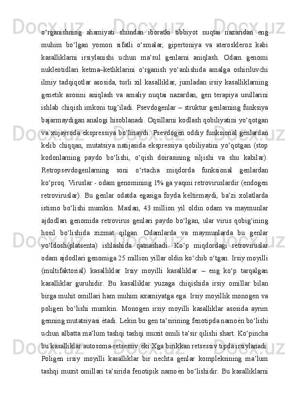 o‘rganishning   ahamiyati   shundan   iboratki   tibbiyot   nuqtai   nazaridan   eng
muhim   bo‘lgan   yomon   sifatli   o‘smalar,   gipertoniya   va   ateroskleroz   kabi
kasalliklarni   irsiylanishi   uchun   ma’sul   genlarni   aniqlash.   Odam   genomi
nukleotidlari   ketma–ketliklarini   o‘rganish   yo‘anlishida   amalga   oshiriluvchi
ilmiy   tadqiqotlar   asosida,   turli   xil   kasalliklar,   jumladan   irsiy   kasalliklarning
genetik   asosini   aniqlash   va   amaliy   nuqtai   nazardan,   gen   terapiya   usullarini
ishlab chiqish imkoni tug‘iladi. Psevdogenlar – struktur genlarning funksiya
bajarmaydigan analogi hisoblanadi. Oqsillarni kodlash qobiliyatini yo‘qotgan
va  xujayroda  ekspressiya  bo‘lmaydi.  Psevdogen  oddiy  funksional  genlardan
kelib   chiqqan,   mutatsiya   natijasida   ekspressiya   qobiliyatini   yo‘qotgan   (stop
kodonlarning   paydo   bo‘lishi,   o‘qish   doirasining   siljishi   va   shu   kabilar).
Retropsevdogenlarning   soni   o‘rtacha   miqdorda   funksional   genlardan
ko‘proq. Viruslar - odam genomining 1% ga yaqini retroviruslardir (endogen
retroviruslar).   Bu   genlar   odatda   egasiga   foyda   keltirmaydi,   ba’zi   xolatlarda
istisno   bo‘lishi   mumkin.   Maslan,   43   million   yil   oldin   odam   va   maymunlar
ajdodlari   genomida   retrovirus   genlari   paydo   bo‘lgan,   ular   virus   qobig‘ining
hosil   bo‘lishida   xizmat   qilgan.   Odamlarda   va   maymunlarda   bu   genlar
yo‘ldosh(platsenta)   ishlashida   qatnashadi.   Ko‘p   miqdordagi   retroviruslar
odam ajdodlari genomiga 25 million yillar oldin ko‘chib o‘tgan. Irsiy moyilli
(multifaktorial)   kasalliklar   Irsiy   moyilli   kasalliklar   –   eng   ko‘p   tarqalgan
kasalliklar   guruhidir.   Bu   kasalliklar   yuzaga   chiqishida   irsiy   omillar   bilan
birga muhit omillari ham muhim axamiyatga ega. Irsiy moyillik monogen va
poligen   bo‘lishi   mumkin.   Monogen   irsiy   moyilli   kasalliklar   asosida   ayrim
genning mutatsiyasi  еZ tadi. Lekin bu gen ta’sirining fenotipda namo е	Z n bo‘lishi
uchun albatta ma’lum tashqi tashqi muxit omili ta’sir qilishi shart. Ko‘pincha
bu kasalliklar autosoma-retsessiv  е	
Z ki Xga birikkan retsessiv tipda irsiylanadi.
Poligen   irsiy   moyilli   kasalliklar   bir   nechta   genlar   kompleksining   ma’lum
tashqi muxit omillari ta’sirida fenotipik namo е	
Z n bo‘lishidir. Bu kasalliklarni 