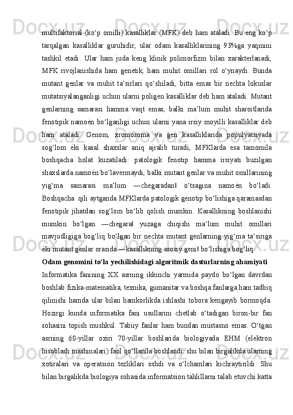 multifaktorial (ko‘p omilli) kasalliklar (MFK) deb ham ataladi. Bu eng ko‘p
tarqalgan   kasalliklar   guruhidir,   ular   odam   kasalliklarining   93%ga   yaqinini
tashkil   etadi.   Ular   ham   juda   keng   klinik   polimorfizm   bilan   xarakterlanadi,
MFK   rivojlanishida   ham   genetik,   ham   muhit   omillari   rol   o‘ynaydi.   Bunda
mutant   genlar   va   muhit   ta’sirlari   qo‘shiladi,   bitta   emas   bir   nechta   lokuslar
mutatsiyalanganligi uchun ularni poligen kasalliklar deb ham ataladi. Mutant
genlarning   samarasi   hamma   vaqt   emas,   balki   ma’lum   muhit   sharoitlarida
fenotipik namo еZ n bo‘lganligi uchun ularni yana irsiy moyilli kasalliklar deb
ham   ataladi.   Genom,   xromosoma   va   gen   kasalliklarida   populyatsiyada
sog‘lom   е	
Z ki   kasal   shaxslar   aniq   ajralib   turadi,   MFKlarda   esa   tamomila
boshqacha   holat   kuzatiladi:   patologik   fenotip   hamma   irsiyati   buzilgan
shaxslarda namo е	
Z n bo‘lavermaydi, balki mutant genlar va muhit omillarining
yig‘ma   samarasi   ma’lum   ―chegaradan   o‘tsagina   namo	
‖ е	Z n   bo‘ladi.
Boshqacha .qili aytganda MFKlarda patologik genotip bo‘lishiga qaramasdan
fenotipik   jihatdan   sog‘lom   bo‘lib   qolish   mumkin.   Kasallikning   boshlanishi
mumkin   bo‘lgan   ―chegara   yuzaga   chiqishi   ma’lum   muhit   omillari	
‖
mavjudligiga   bog‘liq   bo‘lgan   bir   nechta   mutant   genlarning   yig‘ma   ta’siriga
е	
Z ki mutant genlar orasida ―kasallikning asosiy geni  bo‘lishiga bog‘liq.	‖
Odam genomini to‘la yechilishidagi algoritmik dasturlarning ahamiyati
Informatika   fanining   XX   asrning   ikkinchi   yarmida   paydo   bo‘lgan   davrdan
boshlab fizika-matematika, texnika, gumanitar va boshqa fanlarga ham tadbiq
qilinishi   hamda   ular   bilan   hamkorlikda   ishlashi   tobora   kengayib   bormoqda.
Hozirgi   kunda   informatika   fani   usullarini   chetlab   o‘tadigan   biron-bir   fan
sohasini   topish   mushkul.   Tabiiy   fanlar   ham   bundan   mustasno   emas.   O‘tgan
asrning   60-yillar   oxiri   70-yillar   boshlarida   biologiyada   EHM   (elektron
hisoblash mashinalari) faol qo‘llanila boshlandi: shu bilan birgalikda ularning
xotiralari   va   operatsion   tezliklari   oshdi   va   o‘lchamlari   kichraytirildi.   Shu
bilan birgalikda biologiya sohasida informatsion tahlillarni talab etuvchi katta 