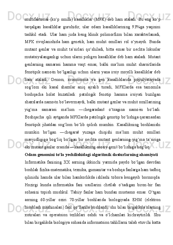 multifaktorial (ko‘p omilli) kasalliklar (MFK) deb ham ataladi. Bu eng ko‘p
tarqalgan   kasalliklar   guruhidir,   ular   odam   kasalliklarining   93%ga   yaqinini
tashkil   etadi.   Ular   ham   juda   keng   klinik   polimorfizm   bilan   xarakterlanadi,
MFK   rivojlanishida   ham   genetik,   ham   muhit   omillari   rol   o‘ynaydi.   Bunda
mutant   genlar   va   muhit   ta’sirlari   qo‘shiladi,   bitta   emas   bir   nechta   lokuslar
mutatsiyalanganligi uchun ularni poligen kasalliklar deb ham ataladi. Mutant
genlarning   samarasi   hamma   vaqt   emas,   balki   ma’lum   muhit   sharoitlarida
fenotipik namo еZ n bo‘lganligi uchun ularni yana irsiy moyilli kasalliklar deb
ham   ataladi.   Genom,   xromosoma   va   gen   kasalliklarida   populyatsiyada
sog‘lom   е	
Z ki   kasal   shaxslar   aniq   ajralib   turadi,   MFKlarda   esa   tamomila
boshqacha   holat   kuzatiladi:   patologik   fenotip   hamma   irsiyati   buzilgan
shaxslarda namo е	
Z n bo‘lavermaydi, balki mutant genlar va muhit omillarining
yig‘ma   samarasi   ma’lum   ―chegaradan   o‘tsagina   namo	
‖ е	Z n   bo‘ladi.
Boshqacha .qili aytganda MFKlarda patologik genotip bo‘lishiga qaramasdan
fenotipik   jihatdan   sog‘lom   bo‘lib   qolish   mumkin.   Kasallikning   boshlanishi
mumkin   bo‘lgan   ―chegara   yuzaga   chiqishi   ma’lum   muhit   omillari	
‖
mavjudligiga   bog‘liq   bo‘lgan   bir   nechta   mutant   genlarning   yig‘ma   ta’siriga
е	
Z ki mutant genlar orasida ―kasallikning asosiy geni  bo‘lishiga bog‘liq.	‖
Odam genomini to‘la yechilishidagi algoritmik dasturlarning ahamiyati
Informatika   fanining   XX   asrning   ikkinchi   yarmida   paydo   bo‘lgan   davrdan
boshlab fizika-matematika, texnika, gumanitar va boshqa fanlarga ham tadbiq
qilinishi   hamda   ular   bilan   hamkorlikda   ishlashi   tobora   kengayib   bormoqda.
Hozirgi   kunda   informatika   fani   usullarini   chetlab   o‘tadigan   biron-bir   fan
sohasini   topish   mushkul.   Tabiiy   fanlar   ham   bundan   mustasno   emas.   O‘tgan
asrning   60-yillar   oxiri   70-yillar   boshlarida   biologiyada   EHM   (elektron
hisoblash mashinalari) faol qo‘llanila boshlandi: shu bilan birgalikda ularning
xotiralari   va   operatsion   tezliklari   oshdi   va   o‘lchamlari   kichraytirildi.   Shu
bilan birgalikda biologiya sohasida informatsion tahlillarni talab etuvchi katta
