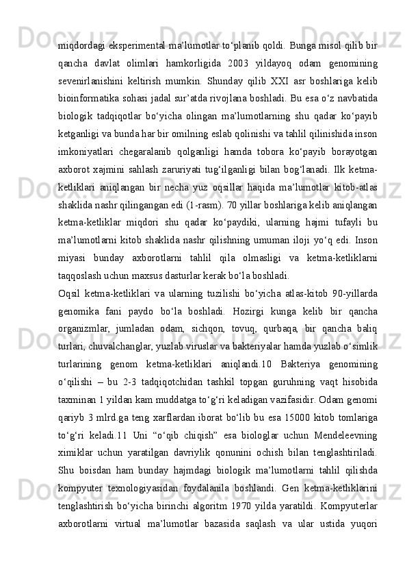 miqdordagi eksperimental ma’lumotlar to‘planib qoldi. Bunga misol qilib bir
qancha   davlat   olimlari   hamkorligida   2003   yildayoq   odam   genomining
sevenirlanishini   keltirish   mumkin.   Shunday   qilib   XXI   asr   boshlariga   kelib
bioinformatika sohasi jadal sur’atda rivojlana boshladi. Bu esa o‘z navbatida
biologik   tadqiqotlar   bo‘yicha   olingan   ma’lumotlarning   shu   qadar   ko‘payib
ketganligi va bunda har bir omilning eslab qolinishi va tahlil qilinishida inson
imkoniyatlari   chegaralanib   qolganligi   hamda   tobora   ko‘payib   borayotgan
axborot   xajmini   sahlash   zaruriyati   tug‘ilganligi   bilan   bog‘lanadi.   Ilk   ketma-
ketliklari   aniqlangan   bir   necha   yuz   oqsillar   haqida   ma’lumotlar   kitob-atlas
shaklida nashr qilingangan edi (1-rasm). 70 yillar boshlariga kelib aniqlangan
ketma-ketliklar   miqdori   shu   qadar   ko‘paydiki,   ularning   hajmi   tufayli   bu
ma’lumotlarni   kitob   shaklida   nashr   qilishning   umuman   iloji   yo‘q   edi.   Inson
miyasi   bunday   axborotlarni   tahlil   qila   olmasligi   va   ketma-ketliklarni
taqqoslash uchun maxsus dasturlar kerak bo‘la boshladi.
Oqsil   ketma-ketliklari   va   ularning   tuzilishi   bo‘yicha   atlas-kitob   90-yillarda
genomika   fani   paydo   bo‘la   boshladi.   Hozirgi   kunga   kelib   bir   qancha
organizmlar,   jumladan   odam,   sichqon,   tovuq,   qurbaqa,   bir   qancha   baliq
turlari, chuvalchanglar, yuzlab viruslar va bakteriyalar hamda yuzlab o‘simlik
turlarining   genom   ketma-ketliklari   aniqlandi.10   Bakteriya   genomining
o‘qilishi   –   bu   2-3   tadqiqotchidan   tashkil   topgan   guruhning   vaqt   hisobida
taxminan 1 yildan kam muddatga to‘g‘ri keladigan vazifasidir. Odam genomi
qariyb 3 mlrd.ga teng xarflardan iborat bo‘lib bu esa 15000 kitob tomlariga
to‘g‘ri   keladi.11   Uni   “o‘qib   chiqish”   esa   biologlar   uchun   Mendeleevning
ximiklar   uchun   yaratilgan   davriylik   qonunini   ochish   bilan   tenglashtiriladi.
Shu   boisdan   ham   bunday   hajmdagi   biologik   ma’lumotlarni   tahlil   qilishda
kompyuter   texnologiyasidan   foydalanila   boshlandi.   Gen   ketma-ketliklarini
tenglashtirish   bo‘yicha   birinchi   algoritm   1970   yilda   yaratildi.   Kompyuterlar
axborotlarni   virtual   ma’lumotlar   bazasida   saqlash   va   ular   ustida   yuqori 