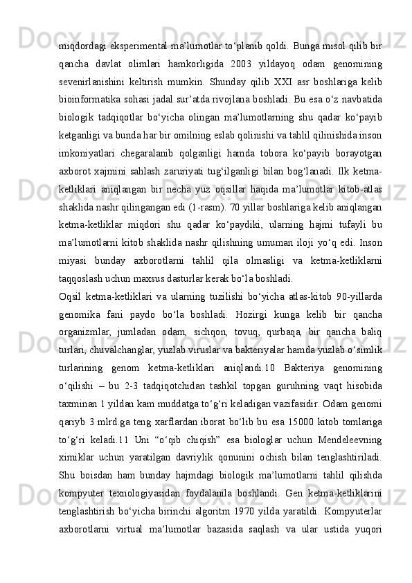miqdordagi eksperimental ma’lumotlar to‘planib qoldi. Bunga misol qilib bir
qancha   davlat   olimlari   hamkorligida   2003   yildayoq   odam   genomining
sevenirlanishini   keltirish   mumkin.   Shunday   qilib   XXI   asr   boshlariga   kelib
bioinformatika sohasi jadal sur’atda rivojlana boshladi. Bu esa o‘z navbatida
biologik   tadqiqotlar   bo‘yicha   olingan   ma’lumotlarning   shu   qadar   ko‘payib
ketganligi va bunda har bir omilning eslab qolinishi va tahlil qilinishida inson
imkoniyatlari   chegaralanib   qolganligi   hamda   tobora   ko‘payib   borayotgan
axborot   xajmini   sahlash   zaruriyati   tug‘ilganligi   bilan   bog‘lanadi.   Ilk   ketma-
ketliklari   aniqlangan   bir   necha   yuz   oqsillar   haqida   ma’lumotlar   kitob-atlas
shaklida nashr qilingangan edi (1-rasm). 70 yillar boshlariga kelib aniqlangan
ketma-ketliklar   miqdori   shu   qadar   ko‘paydiki,   ularning   hajmi   tufayli   bu
ma’lumotlarni   kitob   shaklida   nashr   qilishning   umuman   iloji   yo‘q   edi.   Inson
miyasi   bunday   axborotlarni   tahlil   qila   olmasligi   va   ketma-ketliklarni
taqqoslash uchun maxsus dasturlar kerak bo‘la boshladi.
Oqsil   ketma-ketliklari   va   ularning   tuzilishi   bo‘yicha   atlas-kitob   90-yillarda
genomika   fani   paydo   bo‘la   boshladi.   Hozirgi   kunga   kelib   bir   qancha
organizmlar,   jumladan   odam,   sichqon,   tovuq,   qurbaqa,   bir   qancha   baliq
turlari, chuvalchanglar, yuzlab viruslar va bakteriyalar hamda yuzlab o‘simlik
turlarining   genom   ketma-ketliklari   aniqlandi.10   Bakteriya   genomining
o‘qilishi   –   bu   2-3   tadqiqotchidan   tashkil   topgan   guruhning   vaqt   hisobida
taxminan 1 yildan kam muddatga to‘g‘ri keladigan vazifasidir. Odam genomi
qariyb 3 mlrd.ga teng xarflardan iborat bo‘lib bu esa 15000 kitob tomlariga
to‘g‘ri   keladi.11   Uni   “o‘qib   chiqish”   esa   biologlar   uchun   Mendeleevning
ximiklar   uchun   yaratilgan   davriylik   qonunini   ochish   bilan   tenglashtiriladi.
Shu   boisdan   ham   bunday   hajmdagi   biologik   ma’lumotlarni   tahlil   qilishda
kompyuter   texnologiyasidan   foydalanila   boshlandi.   Gen   ketma-ketliklarini
tenglashtirish   bo‘yicha   birinchi   algoritm   1970   yilda   yaratildi.   Kompyuterlar
axborotlarni   virtual   ma’lumotlar   bazasida   saqlash   va   ular   ustida   yuqori