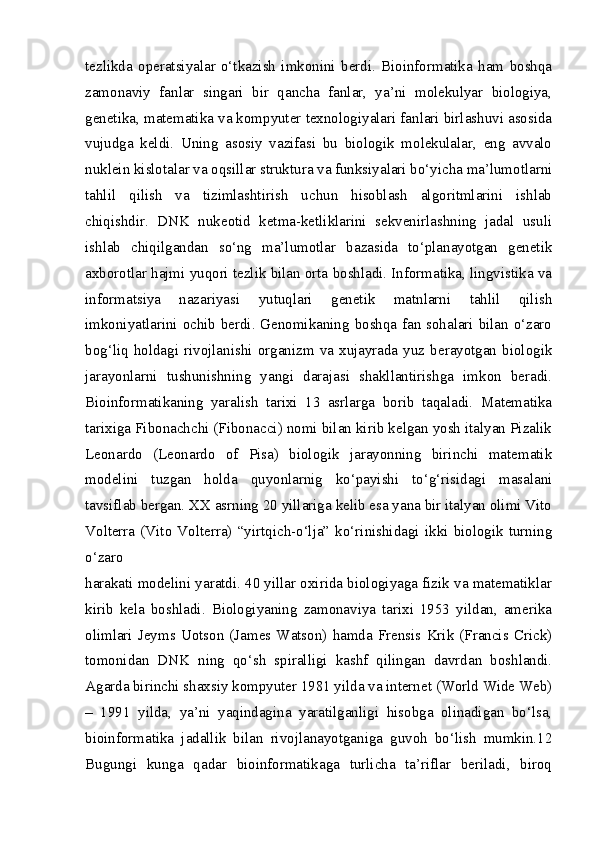 tezlikda   operatsiyalar   o‘tkazish   imkonini   berdi.   Bioinformatika   ham   boshqa
zamonaviy   fanlar   singari   bir   qancha   fanlar,   ya’ni   molekulyar   biologiya,
genetika, matematika va kompyuter texnologiyalari fanlari birlashuvi asosida
vujudga   keldi.   Uning   asosiy   vazifasi   bu   biologik   molekulalar,   eng   avvalo
nuklein kislotalar va oqsillar struktura va funksiyalari bo‘yicha ma’lumotlarni
tahlil   qilish   va   tizimlashtirish   uchun   hisoblash   algoritmlarini   ishlab
chiqishdir.   DNK   nukeotid   ketma-ketliklarini   sekvenirlashning   jadal   usuli
ishlab   chiqilgandan   so‘ng   ma’lumotlar   bazasida   to‘planayotgan   genetik
axborotlar hajmi yuqori tezlik bilan orta boshladi. Informatika, lingvistika va
informatsiya   nazariyasi   yutuqlari   genetik   matnlarni   tahlil   qilish
imkoniyatlarini ochib berdi. Genomikaning boshqa fan sohalari bilan o‘zaro
bog‘liq   holdagi   rivojlanishi   organizm   va   xujayrada  yuz   berayotgan  biologik
jarayonlarni   tushunishning   yangi   darajasi   shakllantirishga   imkon   beradi.
Bioinformatikaning   yaralish   tarixi   13   asrlarga   borib   taqaladi.   Matematika
tarixiga Fibonachchi (Fibonacci) nomi bilan kirib kelgan yosh italyan Pizalik
Leonardo   (Leonardo   of   Pisa)   biologik   jarayonning   birinchi   matematik
modelini   tuzgan   holda   quyonlarnig   ko‘payishi   to‘g‘risidagi   masalani
tavsiflab bergan. XX asrning 20 yillariga kelib esa yana bir italyan olimi Vito
Volterra   (Vito   Volterra)   “yirtqich-o‘lja”   ko‘rinishidagi   ikki   biologik   turning
o‘zaro
harakati modelini yaratdi. 40 yillar oxirida biologiyaga fizik va matematiklar
kirib   kela   boshladi.   Biologiyaning   zamonaviya   tarixi   1953   yildan,   amerika
olimlari   Jeyms   Uotson   (James  Watson)   hamda   Frensis  Krik   (Francis   Crick)
tomonidan   DNK   ning   qo‘sh   spiralligi   kashf   qilingan   davrdan   boshlandi.
Agarda birinchi shaxsiy kompyuter 1981 yilda va internet (World Wide Web)
–   1991   yilda,   ya’ni   yaqindagina   yaratilganligi   hisobga   olinadigan   bo‘lsa,
bioinformatika   jadallik   bilan   rivojlanayotganiga   guvoh   bo‘lish   mumkin.12
Bugungi   kunga   qadar   bioinformatikaga   turlicha   ta’riflar   beriladi,   biroq 