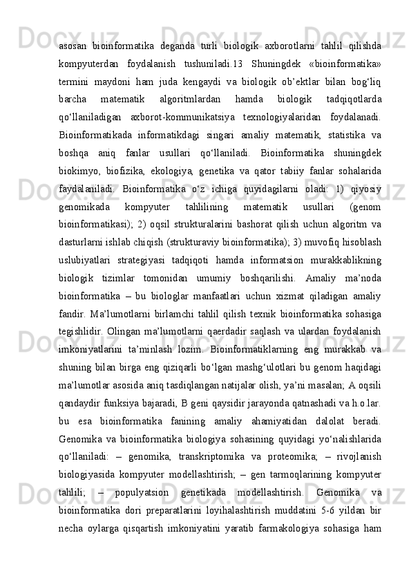 asosan   bioinformatika   deganda   turli   biologik   axborotlarni   tahlil   qilishda
kompyuterdan   foydalanish   tushuniladi.13   Shuningdek   «bioinformatika»
termini   maydoni   ham   juda   kengaydi   va   biologik   ob’ektlar   bilan   bog‘liq
barcha   matematik   algoritmlardan   hamda   biologik   tadqiqotlarda
qo‘llaniladigan   axborot-kommunikatsiya   texnologiyalaridan   foydalanadi.
Bioinformatikada   informatikdagi   singari   amaliy   matematik,   statistika   va
boshqa   aniq   fanlar   usullari   qo‘llaniladi.   Bioinformatika   shuningdek
biokimyo,   biofizika,   ekologiya,   genetika   va   qator   tabiiy   fanlar   sohalarida
faydalaniladi.   Bioinformatika   o‘z   ichiga   quyidagilarni   oladi:   1)   qiyosiy
genomikada   kompyuter   tahlilining   matematik   usullari   (genom
bioinformatikasi);   2)   oqsil   strukturalarini   bashorat   qilish   uchun   algoritm   va
dasturlarni ishlab chiqish (strukturaviy bioinformatika); 3) muvofiq hisoblash
uslubiyatlari   strategiyasi   tadqiqoti   hamda   informatsion   murakkablikning
biologik   tizimlar   tomonidan   umumiy   boshqarilishi.   Amaliy   ma’noda
bioinformatika   –   bu   biologlar   manfaatlari   uchun   xizmat   qiladigan   amaliy
fandir.   Ma’lumotlarni   birlamchi   tahlil   qilish   texnik   bioinformatika   sohasiga
tegishlidir.   Olingan   ma’lumotlarni   qaerdadir   saqlash   va   ulardan   foydalanish
imkoniyatlarini   ta’minlash   lozim.   Bioinformatiklarning   eng   murakkab   va
shuning bilan birga eng qiziqarli bo‘lgan mashg‘ulotlari bu genom haqidagi
ma’lumotlar asosida aniq tasdiqlangan natijalar olish, ya’ni masalan; A oqsili
qandaydir funksiya bajaradi, B geni qaysidir jarayonda qatnashadi va h.o.lar.
bu   esa   bioinformatika   fanining   amaliy   ahamiyatidan   dalolat   beradi.
Genomika   va   bioinformatika   biologiya   sohasining   quyidagi   yo‘nalishlarida
qo‘llaniladi:   –   genomika,   transkriptomika   va   proteomika;   –   rivojlanish
biologiyasida   kompyuter   modellashtirish;   –   gen   tarmoqlarining   kompyuter
tahlili;   –   populyatsion   genetikada   modellashtirish.   Genomika   va
bioinformatika   dori   preparatlarini   loyihalashtirish   muddatini   5-6   yildan   bir
necha   oylarga   qisqartish   imkoniyatini   yaratib   farmakologiya   sohasiga   ham 