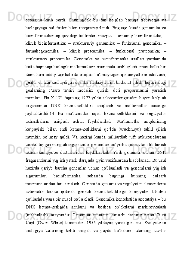 osongina   kirib   bordi.   Shuningdek   bu   fan   ko‘plab   boshqa   tibbiyotga   va
biologiyaga   oid   fanlar   bilan   integratsiyalandi.   Bugungi   kunda   genomika   va
bioinformatikaning quyidagi bo‘limlari mavjud: – umumiy bioinformatika; –
klinik   bioinformatika;   –   strukturaviy   genomika;   –   funksional   genomika;   –
farmakogenomika;   –   klinik   proteomika;   –   funksional   proteomika;   –
strukturaviy   proteomika.   Genomika   va   bioinformatika   usullari   yordamida
katta hajmdagi biologik ma’lumotlarni shunchaki tahlil qilish emas, balki har
doim ham oddiy tajribalarda aniqlab bo‘lmaydigan qonuniyatlarni isbotlash,
genlar va ular kodlaydigan oqsillar funksiyalarini bashorat qilish, hujayradagi
genlarning   o‘zaro   ta’siri   modelini   qurish,   dori   preparatlarini   yaratish
mumkin.   Phi-X   174   fagining   1977   yilda   sekvenirlanganidan   buyon   ko‘plab
organizmlar   DNK   ketma-ketliklari   aniqlandi   va   ma’lumotlar   bazasiga
joylashtirildi.14   Bu   ma’lumotlar   oqsil   ketma-ketliklarini   va   regulyator
uchastkalarni   aniqlash   uchun   foydalaniladi.   Ma’lumotlar   miqdorining
ko‘payishi   bilan   endi   ketma-ketliklarni   qo‘lda   (vruchnuyu)   tahlil   qilish
mumkin   bo‘lmay   qoldi.   Va   hozirgi   kunda   milliardlab   juft   nukleotidlardan
tashkil topgan minglab organizmlar genomlari bo‘yicha qidiruvlar olib borish
uchun   kompyuter   dasturlaridan   foydalaniladi.   Yirik   genomlar   uchun   DNK
fragmentlarini yig‘ish yetarli darajada qiyin vazifalardan hisoblanadi. Bu usul
hozirda   qariyb   barcha   genomlar   uchun   qo‘llaniladi   va   genomlarni   yig‘ish
algoritmlari   bioinformatika   sohasida   bugungi   kunning   dolzarb
muammolaridan  biri  sanaladi.  Genomda  genlarni  va  regulyator   elementlarni
avtomatik   tarzda   qidirish   genetik   ketma-ketliklarga   kompyuter   tahlilini
qo‘llashda yana bir misol bo‘la oladi. Genomika kontekstida anotatsiya – bu
DNK   ketma-ketligida   genlarni   va   boshqa   ob’ektlarni   markirovkalash
(nishonlash)   jarayonidir.   Genomlar   annotatsii   birinchi   dasturiy   tizimi   Ouen
Uayt   (Owen   White)   tomonidan   1955   yildayoq   yaratilgan   edi.   Evolyutsion
biologiya   turlarning   kelib   chiqish   va   paydo   bo‘lishini,   ularning   davrlar 