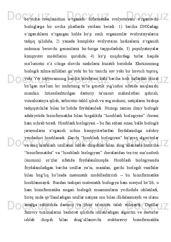 bo‘yicha   rivojlanishini   o‘rganadi.   Informatika   evolyutsiyani   o‘rganuvchi
biologlarga   bir   necha   jihatlarda   yordam   beradi:   1)   barcha   DNKadagi
o‘zgarishlarni   o‘rgangan   holda   ko‘p   sonli   organizmlar   evolyutsiyalarini
tadqiq   qilishda;   2)   yanada   kompleks   evolyutsion   hodisalarni   o‘rganish
imkonini   beruvchi   genomlarni   bir-biriga   taqqoslashda;   3)   populyatsiyalar
kompyuter   modellarini   qurishda;   4)   ko‘p   miqdordagi   turlar   haqida
ma’lumotni   o‘z   ichiga   oluvchi   nashrlarni   kuzatib   borishda.   Ekotizimning
biologik   xilma-xilliklari   go‘yoki   bu   bir   tomchi   suv   yoki   bir   hovuch   tuproq,
yoki   Yer   sayyorasining   barcha   biosferasi   kabi   barcha   tirik   turlardan   iborat
bo‘lgan   ma’lum   bir   muhitning   to‘la   genetik   yig‘indisi   sifatida   aniqlanishi
mumkin.   Ixtisoslashtirilgan   dasturiy   ta’minot   mahsulotlari   qidirish,
vizualizatsiya qilish, axborotni tahlil qilish va eng muhimi, natijalarni boshqa
tadqiqotchilar   bilan   bo‘lishda   foydalaniladi.   Hozirgi   zamon   ilmiy   biologik
adabiyotida   bioinformatika   bilan   birgalikda   “hisoblash   biologiyasi”   iborasi
ham uchrab turadi. Hisoblash biologiyasi – bu fan sohasi emas, balki biologik
jarayonlarni   o‘rganish   uchun   kompyuterlardan   foydalanishga   uslubiy
yondashuv   hisoblanadi.   Garchi   “hisoblash   biologiyasi”   ko‘proq   algoritmlar
va   aniq   hisoblash   usullarini   ishlab   chiqishlar   bilan   shug‘ullansada   hozircha
“bioinformatika”   va   “hisoblash   biologiyasi”   iboralaridan   tez-tez   ma’nodosh
(sinonim)   so‘zlar   sifatida   foydalanilmoqda.   Hisoblash   biologiyasida
foydalaniladigan   barcha   usullar   ya’ni,   masalan,   garchi   biologik   vazifalar
bilan   bog‘liq   bo‘lsada   matematik   modellashtirish   –   bu   bioinformatika
hisoblanmaydi.   Bundan   tashqari   matematik   biologiya   ham   mavjud   bo‘lib,   u
ham   bioinformatika   singari   biologik   muammolarni   yechishda   ishlatiladi,
biroq unda qo‘llaniladigan usullar natijasi son bilan ifodalanmaydi va ularni
amalga   oshirishda   dasturiy   va   jihoz   ta’minoti   talab   etilmaydi.   Oqsillar
fazoviy   tuzilmalarini   bashorat   qilishda   ishlatiladigan   algoritm   va   dasturlar
ishlab   chiqish   bilan   shug‘ullanuvchi   srukturaviy   bioinformatika 