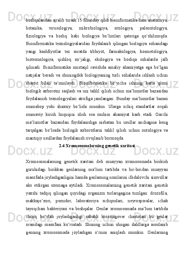 boshqalaridan ajralib turadi.15 Shunday qilib bioinformatika ham anatomiya,
botanika,   virusologiya,   mikrobiologiya,   sitologiya,   paleontologiya,
fiziologiya   va   boshq.   kabi   biologiya   bo‘limlari   qatoriga   qo‘shilmoqda.
Bioinformatika   texnologiyalaridan   foydalanib   qilingan   biologiya   sohasidagi
yangi   kashfiyotlar   tez   suratda   tibbiyot,   farmakologiya,   kosmetologiya,
biotexnologiya,   qishloq   xo‘jaligi,   ekologiya   va   boshqa   sohalarda   jalb
qilinadi.   Bioinformatika   mustaqil   ravishda   amaliy   ahamiyatga   ega   bo‘lgan
natijalar   beradi   va   shuningdek   biologiyaning   turli   sohalarida   ishlash   uchun
sharoit   bilan   ta’minlaydi.   Bioinformatika   bo‘yicha   ishning   katta   qismi
biologik   axborotni   saqlash   va   uni   tahlil   qilish   uchun   ma’lumotlar   bazasidan
foydalanish   texnologiyalari   atrofiga   jamlangan.   Bunday   ma’lumotlar   bazasi
ommabop   yoki   shaxsiy   bo‘lishi   mumkin.   Ularga   ochiq   standartlar   orqali
ommaviy   kirish   huquqini   olish   esa   muhim   ahamiyat   kasb   etadi.   Garchi
ma’lumotlar   bazasidan   foydalanishga   nisbatan   bu   usullar   anchagina   keng
tarqalgan   bo‘lsada   biologik   axborotlarni   tahlil   qilish   uchun   ontologiya   va
mantiqiy usullardan foydalanish rivojlanib bormoqda. 
2.4 Xromosomalarning genetik xaritasi
Xromosomalarning   genetik   xaritasi   deb   muayyan   xromosomada   birikish
guruhidagi   birikkan   genlarning   ma’lum   tartibda   va   bir-biridan   muayyan
masofada joylashganligini hamda genlarning nomlarini ifodalovchi simvollar
aks   etdirgan   sxemaga   aytiladi.   Xromosomalarning   genetik   xaritasi   genetik
yaxshi   tadqiq   qilingan   quyidagi   organizm   turlarigagina   tuzilgan:   drozofila,
makkajo‘xori,   pomidor,   laboratoriya   sichqonlari,   neyrosporalar,   ichak
tayoqchasi   bakteriyasi   va   boshqalar.   Genlar   xromosomada   ma’lum   tartibda
chiziq   bo‘ylab   joylashganligi   sababli   krossingover   chastotasi   bu   genlar
orasidagi   masofani   ko‘rsatadi.   Shuning   uchun   olingan   dalillarga   asoslanib
genning   xromosomada   joylashgan   o‘rnini   aniqlash   mumkin.   Genlarning 