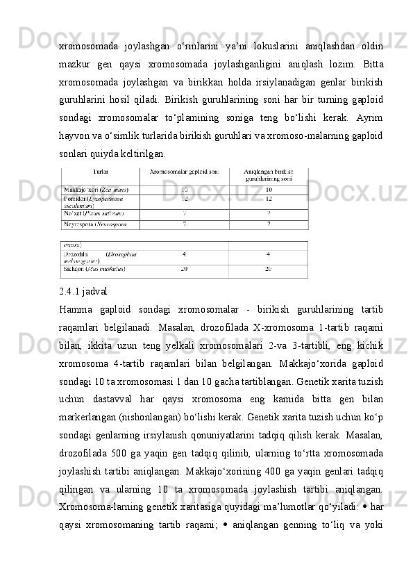 xromosomada   joylashgan   o‘rinlarini   ya’ni   lokuslarini   aniqlashdan   oldin
mazkur   gen   qaysi   xromosomada   joylashganligini   aniqlash   lozim.   Bitta
xromosomada   joylashgan   va   birikkan   holda   irsiylanadigan   genlar   birikish
guruhlarini   hosil   qiladi.   Birikish   guruhlarining   soni   har   bir   turning   gaploid
sondagi   xromosomalar   to‘plamining   soniga   teng   bo‘lishi   kerak.   Ayrim
hayvon va o‘simlik turlarida birikish guruhlari va xromoso-malarning gaploid
sonlari quiyda keltirilgan.
2.4.1 jadval
Hamma   gaploid   sondagi   xromosomalar   -   birikish   guruhlarining   tartib
raqamlari   belgilanadi.   Masalan,   drozofilada   X-xromosoma   1-tartib   raqami
bilan,   ikkita   uzun   teng   yelkali   xromosomalari   2-va   3-tartibli,   eng   kichik
xromosoma   4-tartib   raqamlari   bilan   belgilangan.   Makkajo‘xorida   gaploid
sondagi 10 ta xromosomasi 1 dan 10 gacha tartiblangan. Genetik xarita tuzish
uchun   dastavval   har   qaysi   xromosoma   eng   kamida   bitta   gen   bilan
markerlangan (nishonlangan) bo‘lishi kerak. Genetik xarita tuzish uchun ko‘p
sondagi   genlarning   irsiylanish   qonuniyatlarini   tadqiq   qilish   kerak.   Masalan,
drozofilada   500   ga   yaqin   gen   tadqiq   qilinib,   ularning   to‘rtta   xromosomada
joylashish   tartibi   aniqlangan.   Makkajo‘xorining   400   ga   yaqin   genlari   tadqiq
qilingan   va   ularning   10   ta   xromosomada   joylashish   tartibi   aniqlangan.
Xromosoma-larning genetik xaritasiga quyidagi ma’lumotlar qo‘yiladi:      har
qaysi   xromosomaning   tartib   raqami;      aniqlangan   genning   to‘liq   va   yoki 